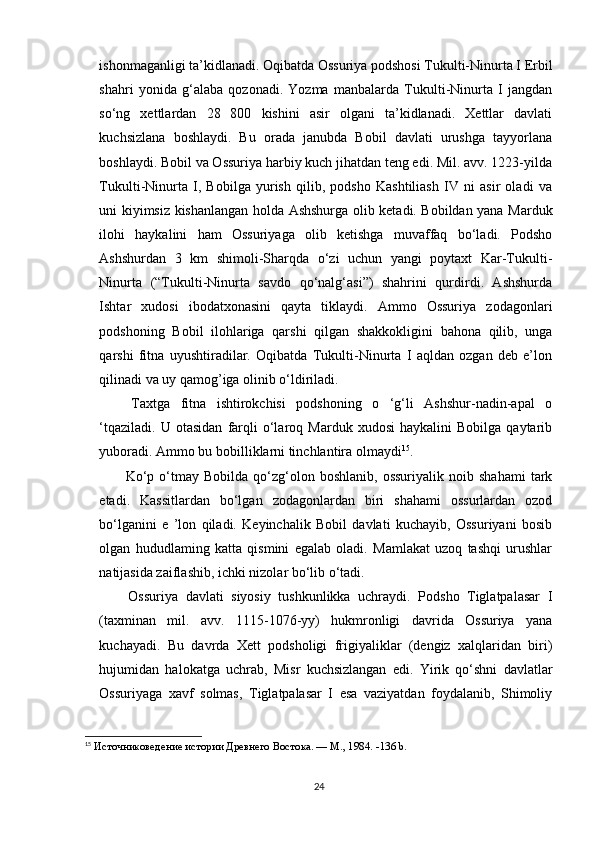ishonmaganligi ta’kidlanadi. Oqibatda Ossuriya podshosi Tukulti-Ninurta I Erbil
shahri   yonida   g‘alaba   qozonadi.   Yozma   manbalarda   Tukulti-Ninurta   I   jangdan
so‘ng   xettlardan   28   800   kishini   asir   olgani   ta’kidlanadi.   Xettlar   davlati
kuchsizlana   boshlaydi.   Bu   orada   janubda   Bobil   davlati   urushga   tayyorlana
boshlaydi. Bobil va Ossuriya harbiy kuch jihatdan teng edi. Mil. avv. 1223-yilda
Tukulti-Ninurta   I,   Bobilga   yurish   qilib,   podsho   Kashtiliash   IV   ni   asir   oladi   va
uni kiyimsiz kishanlangan holda Ashshurga olib ketadi. Bobildan yana Marduk
ilohi   haykalini   ham   Ossuriyaga   olib   ketishga   muvaffaq   bo‘ladi.   Podsho
Ashshurdan   3   km   shimoli-Sharqda   o‘zi   uchun   yangi   poytaxt   Kar-Tukulti-
Ninurta   (“Tukulti-Ninurta   savdo   qo‘nalg‘asi”)   shahrini   qurdirdi.   Ashshurda
Ishtar   xudosi   ibodatxonasini   qayta   tiklaydi.   Ammo   Ossuriya   zodagonlari
podshoning   Bobil   ilohlariga   qarshi   qilgan   shakkokligini   bahona   qilib,   unga
qarshi   fitna   uyushtiradilar.   Oqibatda   Tukulti-Ninurta   I   aqldan   ozgan   deb   e’lon
qilinadi va uy qamog’iga olinib o‘ldiriladi.
  Taxtga   fitna   ishtirokchisi   podshoning   o   ‘g‘li   Ashshur-nadin-apal   o
‘tqaziladi.   U   otasidan   farqli   o‘laroq  Marduk   xudosi   haykalini   Bobilga   qaytarib
yuboradi. Ammo bu bobilliklarni tinchlantira olmaydi 15
.
  Ko‘p  o‘tmay   Bobilda  qo‘zg‘olon  boshlanib,   ossuriyalik   noib   shahami   tark
etadi.   Kassitlardan   bo‘lgan   zodagonlardan   biri   shahami   ossurlardan   ozod
bo‘lganini   e   ’lon   qiladi.   Keyinchalik   Bobil   davlati   kuchayib,   Ossuriyani   bosib
olgan   hududlaming   katta   qismini   egalab   oladi.   Mamlakat   uzoq   tashqi   urushlar
natijasida zaiflashib, ichki nizolar bo‘lib o‘tadi.
  Ossuriya   davlati   siyosiy   tushkunlikka   uchraydi.   Podsho   Tiglatpalasar   I
(taxminan   mil.   avv.   1115-1076-yy)   hukmronligi   davrida   Ossuriya   yana
kuchayadi.   Bu   davrda   Xett   podsholigi   frigiyaliklar   (dengiz   xalqlaridan   biri)
hujumidan   halokatga   uchrab,   Misr   kuchsizlangan   edi.   Yirik   qo‘shni   davlatlar
Ossuriyaga   xavf   solmas,   Tiglatpalasar   I   esa   vaziyatdan   foydalanib,   Shimoliy
15
  Источниковедение истории Древнего Востока. — М., 1984.  -136 b.
24 