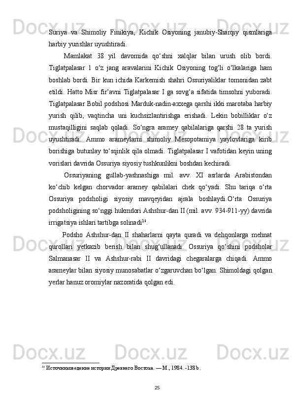 Suriya   va   Shimoliy   Finikiya,   Kichik   Osiyoning   janubiy-Sharqiy   qismlariga
harbiy yurishlar uyushtiradi.
  Mamlakat   38   yil   davomida   qo‘shni   xalqlar   bilan   urush   olib   bordi.
Tiglatpalasar   1   o‘z   jang   aravalarini   Kichik   Osiyoning   tog‘li   o‘lkalariga   ham
boshlab   bordi.   Bir   kun   ichida  Karkemish   shahri   Ossuriyaliklar   tomonidan   zabt
etildi.  Hatto  Misr  fir’avni   Tiglatpalasar   I  ga   sovg‘a  sifatida  timsohni  yuboradi.
Tiglatpalasar Bobil podshosi Marduk-nadin-axxega qarshi ikki marotaba harbiy
yurish   qilib,   vaqtincha   uni   kuchsizlantirishga   erishadi.   Lekin   bobilliklar   o‘z
mustaqilligini   saqlab   qoladi.   So‘ngra   aramey   qabilalariga   qarshi   28   ta   yurish
uyushtiradi.   Ammo   arameylarni   shimoliy   Mesopotamiya   yaylovlariga   kirib
borishiga butunlay to‘sqinlik qila olmadi. Tiglatpalasar I vafotidan keyin uning
vorislari davrida Ossuriya siyosiy tushkunlikni boshdan kechiradi.
  Ossuriyaning   gullab-yashnashiga   mil.   avv.   XI   asrlarda   Arabistondan
ko‘chib   kelgan   chorvador   aramey   qabilalari   chek   qo‘yadi.   Shu   tariqa   o‘rta
Ossuriya   podsholigi   siyosiy   mavqeyidan   ajrala   boshlaydi.O‘rta   Ossuriya
podsholigining so‘nggi hukmdori Ashshur-dan II (mil. avv. 934-911-yy) davrida
irrigatsiya ishlari tartibga solinadi 16
.
  Podsho   Ashshur-dan   II   shaharlarni   qayta   quradi   va   dehqonlarga   mehnat
qurollari   yetkazib   berish   bilan   shug‘ullanadi.   Ossuriya   qo‘shini   podsholar
Salmanasar   II   va   Ashshur-rabi   II   davridagi   chegaralarga   chiqadi.   Ammo
arameylar bilan siyosiy munosabatlar o‘zgaruvchan bo‘lgan. Shimoldagi qolgan
yerlar hanuz oromiylar nazoratida qolgan edi.
16
 Источниковедение истории Древнего Востока. — М., 1984.  -138 b.
25 