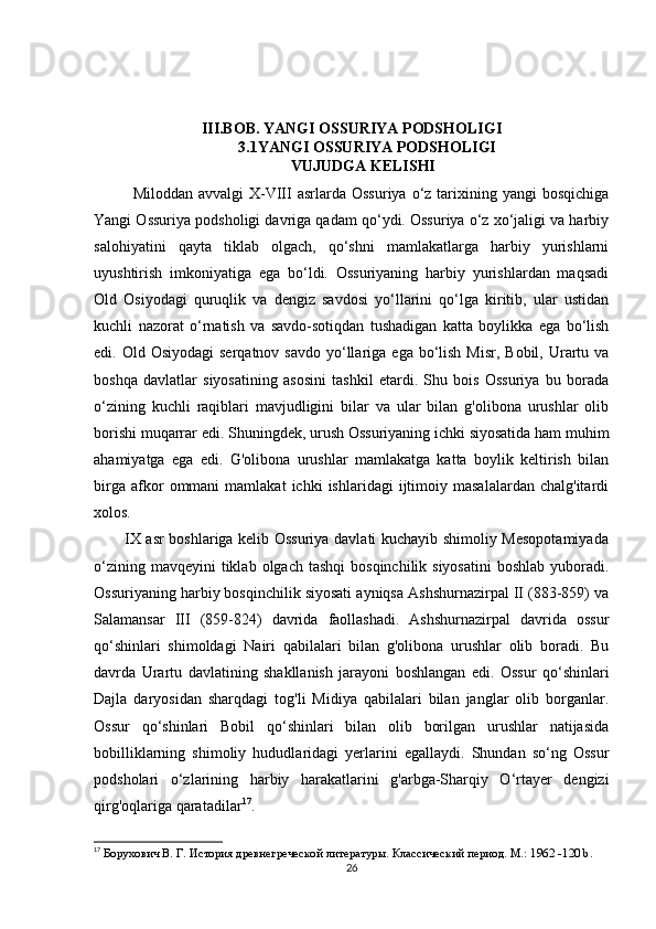 III.BOB. YANGI OSSURIYA PODSHOLIGI
3.1YANGI OSSURIYA PODSHOLIGI
VUJUDGA KELISHI
Miloddan  avvalgi  X-VIII  asrlarda  Ossuriya  o‘z  tarixining yangi  bosqichiga
Yangi Ossuriya podsholigi davriga qadam qo‘ydi. Ossuriya o‘z xo‘jaligi va harbiy
salohiyatini   qayta   tiklab   olgach,   qo‘shni   mamlakatlarga   harbiy   yurishlarni
uyushtirish   imkoniyatiga   ega   bo‘ldi.   Ossuriyaning   harbiy   yurishlardan   maqsadi
Old   Osiyodagi   quruqlik   va   dengiz   savdosi   yo‘llarini   qo‘lga   kiritib,   ular   ustidan
kuchli   nazorat   o‘rnatish   va   savdo-sotiqdan   tushadigan   katta   boylikka   ega   bo‘lish
edi. Old  Osiyodagi   serqatnov  savdo  yo‘llariga  ega  bo‘lish  Misr,  Bobil,  Urartu  va
boshqa   davlatlar   siyosatining   asosini   tashkil   etardi.   Shu   bois   Ossuriya   bu   borada
o‘zining   kuchli   raqiblari   mavjudligini   bilar   va   ular   bilan   g'olibona   urushlar   olib
borishi muqarrar edi.  Shuningdek, urush Ossuriyaning ichki siyosatida ham muhim
ahamiyatga   ega   edi.   G'olibona   urushlar   mamlakatga   katta   boylik   keltirish   bilan
birga   afkor   ommani   mamlakat   ichki   ishlaridagi   ijtimoiy   masalalardan   chalg'itardi
xolos.
           IX asr boshlariga kelib Ossuriya davlati kuchayib shimoliy Mesopotamiyada
o‘zining  mavqeyini  tiklab  olgach  tashqi   bosqinchilik siyosatini   boshlab  yuboradi.
Ossuriyaning harbiy bosqinchilik siyosati ayniqsa Ashshurnazirpal II (883-859) va
Salamansar   III   (859-824)   davrida   faollashadi.   Ashshurnazirpal   davrida   ossur
qo‘shinlari   shimoldagi   Nairi   qabilalari   bilan   g'olibona   urushlar   olib   boradi.   Bu
davrda   Urartu   davlatining   shakllanish   jarayoni   boshlangan   edi.   Ossur   qo‘shinlari
Dajla   daryosidan   sharqdagi   tog'li   Midiya   qabilalari   bilan   janglar   olib   borganlar.
Ossur   qo‘shinlari   Bobil   qo‘shinlari   bilan   olib   borilgan   urushlar   natijasida
bobilliklarning   shimoliy   hududlaridagi   yerlarini   egallaydi.   Shundan   so‘ng   Ossur
podsholari   o‘zlarining   harbiy   harakatlarini   g'arbga-Sharqiy   O‘rtayer   dengizi
qirg'oqlariga qaratadilar 17
.
17
  Борухович В. Г. История древнегреческой литературы. Классический период. М.: 1962  -120 b.
26 