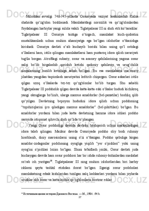 Miloddan   avvalgi   746-745-yillarda   Ossuriyada   vaziyat   keskinlashib   Kalxa
shahrida   qo‘zg'olon   boshlanadi.   Mamlakatdagi   norozilik   va   qo‘zg'olonlardan
foydalangan harbiylar yangi sulola vakili Tiglatpalasar III ni shoh etib ko‘taradilar.
Tiglatpalasar   III   Ossuriya   taxtiga   o‘tirgach,   mamlakat   kuch-qudratini
mustahkamlash   uchun   muhim   ahamiyatga   ega   bo‘lgan   islohotlar   o‘tkazishga
kirishadi.   Ossuriya   davlati   о ‘sib   kuchayib   borishi   bilan   uning   qo‘l   ostidagi
o‘lkalarni  ham, istilo qilingan mamlakatlarni ham  puxtaroq idora qilish zaruriyati
tug'ila   borgan.   Atrofdagi   subariy,   ossur   va   aramey   qabilalarining   yagona   ossur
xalqi   bo‘lib   birgalashib   qorishib   ketishi   qadimiy   qabilaviy   va   urug‘chilik
aloqalarining   buzilib   ketishiga   sabab   bo‘lgan.   Bu   esa   mamlakatni   ma’muriy
jihatdan yangidan taqsimlash  zaruriyatini keltirib chiqargan. Ossur  askarlari  istilo
qilgan   uzoq   o‘lkalarda   tez-tez   qo‘zg'olonlar   bo‘lib   turgan.   Shu   sababli
Tiglatpalasar III podsholik qilgan davrda katta-katta eski o‘lkalar hududi kichikroq
yangi   okruglarga   bo‘linib,   ularga   maxsus   amaldorlar   (bel-paxatilar)   boshliq   qilib
qo‘yilgan.   Davlatning   bepoyon   hududini   idora   qilish   uchun   podshoning
“topshiriqlarini   ijro   qiladigan   maxsus   amaldorlar”   (bel-pikittilari)   bo‘lgan.   Bu
amaldorlar   yordami   bilan   juda   katta   davlatning   hamma   idora   ishlari   podsho
saroyida istiqomat qiluvchi shoh qo‘lida to‘plangan. 
Yangi   Ossur   podsholigi   davrida   davlatni   boshqarish   uchun   markazlashgan
idora   talab   qilingan.   Mazkur   davrda   Ossuriyada   podsho   oliy   bosh   ruhoniy
hisoblanib,   diniy   marosimlarni   uning   o‘zi   o‘tkazgan.   Podsho   qabuliga   kirgan
amaldor-zodagonlar   podshoning   oyog'iga   yiqilib   “yer   o‘pishlari”   yoki   uning
oyog'ini   o‘pishlari   lozim   bo‘lgan.   Shuni   ta'kidlash   joizki,   Ossur   davlati   juda
kuchaygan davrda ham ossur podshosi har bir ishda ruhoniy-kohinlardan maslahat
so‘rab   ish   yuritgan 18
.   Tiglatpalasar   III   ning   muhim   islohotlaridan   biri   harbiy
ishlarni   qayta   tashkil   etishdan   iborat   bo‘lgan.   Ilgarigi   ossur   podsholari
mamlakatning   erkak   kishilaridan   tuzilgan   xalq   lashkarlari   yordami   bilan   joylarda
urushlar olib borar va katta-kichik qo‘zg'olonlarni bostirar edilar.
18
  Источниковедение истории Древнего Востока. — М., 1984.  -94 b.
27 