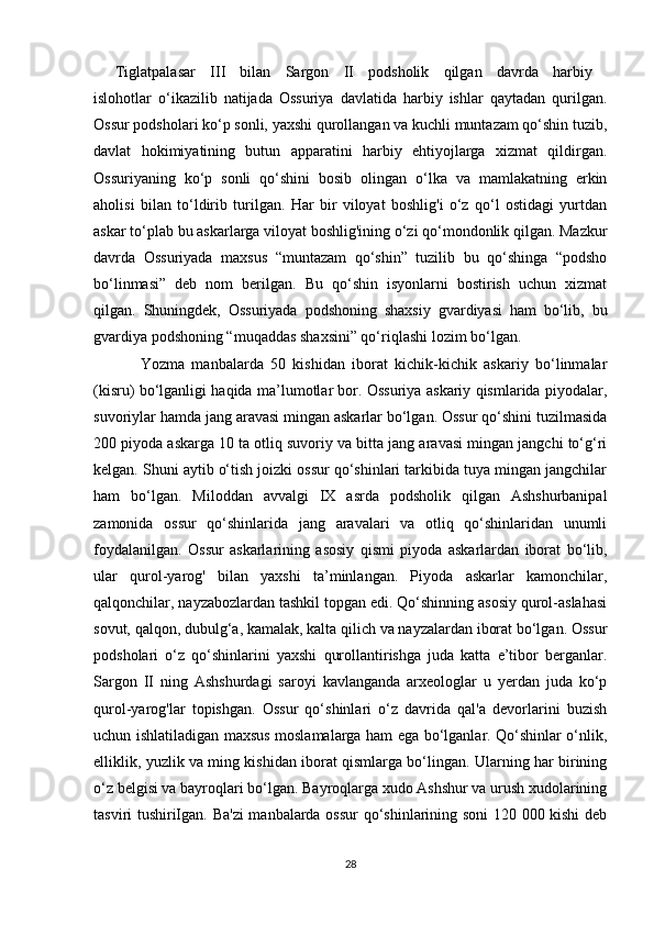 Tiglatpalasar   III   bilan   Sargon   II   podsholik   qilgan   davrda   harbiy  
islohotlar   o‘ikazilib   natijada   Ossuriya   davlatida   harbiy   ishlar   qaytadan   qurilgan.
Ossur podsholari ko‘p sonli, yaxshi qurollangan va kuchli muntazam qo‘shin tuzib,
davlat   hokimiyatining   butun   apparatini   harbiy   ehtiyojlarga   xizmat   qildirgan.
Ossuriyaning   ko‘p   sonli   qo‘shini   bosib   olingan   o‘lka   va   mamlakatning   erkin
aholisi   bilan   to‘ldirib   turilgan.   Har   bir   viloyat   boshlig'i   o‘z   qo‘l   ostidagi   yurtdan
askar to‘plab bu askarlarga viloyat boshlig'ining o‘zi qo‘mondonlik qilgan. Mazkur
davrda   Ossuriyada   maxsus   “muntazam   qo‘shin”   tuzilib   bu   qo‘shinga   “podsho
bo‘linmasi”   deb   nom   berilgan.   Bu   qo‘shin   isyonlarni   bostirish   uchun   xizmat
qilgan.   Shuningdek,   Ossuriyada   podshoning   shaxsiy   gvardiyasi   ham   bo‘lib,   bu
gvardiya podshoning “muqaddas shaxsini” qo‘riqlashi lozim bo‘lgan.
Yozma   manbalarda   50   kishidan   iborat   kichik-kichik   askariy   bo‘linmalar
(kisru) bo‘lganligi haqida ma’lumotlar bor. Ossuriya askariy qismlarida piyodalar,
suvoriylar hamda jang aravasi mingan askarlar bo‘lgan. Ossur qo‘shini tuzilmasida
200 piyoda askarga 10 ta otliq suvoriy va bitta jang aravasi mingan jangchi to‘g‘ri
kelgan. Shuni aytib o‘tish joizki ossur qo‘shinlari tarkibida tuya mingan jangchilar
ham   bo‘lgan.   Miloddan   avvalgi   IX   asrda   podsholik   qilgan   Ashshurbanipal
zamonida   ossur   qo‘shinlarida   jang   aravalari   va   otliq   qo‘shinlaridan   unumli
foydalanilgan.   Ossur   askarlarining   asosiy   qismi   piyoda   askarlardan   iborat   bo‘lib,
ular   qurol-yarog'   bilan   yaxshi   ta’minlangan.   Piyoda   askarlar   kamonchilar,
qalqonchilar, nayzabozlardan tashkil topgan edi. Qo‘shinning asosiy qurol-aslahasi
sovut, qalqon, dubulg‘a, kamalak, kalta qilich va nayzalardan iborat bo‘lgan. Ossur
podsholari   o‘z   qo‘shinlarini   yaxshi   qurollantirishga   juda   katta   e’tibor   berganlar.
Sargon   II   ning   Ashshurdagi   saroyi   kavlanganda   arxeologlar   u   yerdan   juda   ko‘p
qurol-yarog'lar   topishgan.   Ossur   qo‘shinlari   o‘z   davrida   qal'a   devorlarini   buzish
uchun ishlatiladigan maxsus moslamalarga ham ega bo‘lganlar. Qo‘shinlar o‘nlik,
elliklik, yuzlik va ming kishidan iborat qismlarga bo‘lingan. Ularning har birining
o‘z belgisi va bayroqlari bo‘lgan. Bayroqlarga xudo Ashshur va urush xudolarining
tasviri tushiriIgan. Ba'zi  manbalarda ossur  qo‘shinlarining soni  120 000 kishi deb
28 