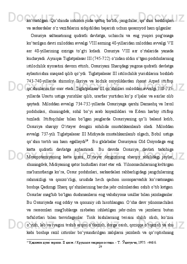 ko‘rsatilgan.   Qo‘shinda   intizom   juda   qattiq   bo‘lib,   jangchilar,   qo‘shin   boshliqlari
va sarkardalar o‘z vazifalarini sidqidildan bajarish uchun qasamyod ham qilganlar.
Ossuriya   saltanatining   qudratli   davlatga,   uchinchi   va   eng   yuqori   pog'onaga
ko‘tarilgan davri miloddan avvalgi VIII asrning 40-yillaridan miloddan avvalgi VII
asr   40-yillarining   oxiriga   to‘g'ri   keladi.   Ossuriya   VIII   asr   o‘rtalarida   yanada
kuchayadi. Ayniqsa Tiglatpalasar III (745-722) o‘zidan oldin o‘tgan podsholarning
istilochilik siyosatini davom ettirib, Ossuriyani Sharqdagi yagona qudratli davlatga
aylantirishni maqsad qilib qo‘ydi. Tiglatpalasar III istilochilik yurishlarini boshlab
743-740-yillarda   shimoliy   Suriya   va   kichik   osiyoliklardan   iborat   Arpad   ittifoqi
qo‘shinlarini tor-mor etadi. Tiglatpalasar III qo‘shinlari miloddan avvalgi 738-735-
yillarda Urartu ustiga yurishlar qilib, urartlar yurtidan ko‘p o‘ljalar va asirlar olib
qaytadi.  Miloddan   avvalgi   734-732-yillarda  Ossuriyaga   qarshi   Damashq   va   Isroil
podsholari,   shuningdek,   sohil   bo‘yi   arab   knyazliklari   va   Edem   harbiy   ittifoqi
tuziladi.   Ittifoqchilar   bilan   bo‘lgan   janglarda   Ossuriyaning   qo‘li   baland   kelib,
Ossuriya   sharqiy   O‘rtayer   dengizi   sohilida   mustahkamlanib   oladi.   Miloddan
avvalgi   737-yili   Tiglatpalasar   III   Midiyada   mustahkamlanib   olgach,   Bobil   ustiga
qo‘shin   tortib   uni   ham   egallaydi 19
.     Bu   g'alabalar   Ossuriyani   Old   Osiyodaga   eng
katta   qudratli   davlatga   aylantiradi.   Bu   davrda   Ossuriya   davlati   tarkibiga
Mesopotamiyaning   katta   qismi,   O‘rtayer   dengizining   sharqiy   sohilidagi   joylar,
shuningdek, Midiyaning qator hududlari itoat etar edi. Yilnomachilarning keltirgan
ma'lumotlariga  ko‘ra,  Ossur  podsholari,  sarkardalari   rahbarligidagi   jangchilarning
rahmsizligi   va   qonxo‘rligi,   urushda   hech   qachon   insonparvarlik   ko‘rsatmagan
boshqa Qadimgi Sharq qo‘shinlarining barcha jabr-zulmlaridan oshib o‘tib ketgan.
Ossurlar mag'lub bo‘lgan dushmanlarni eng vahshiyona usullar bilan jazolaganlar.
Bu  Ossuriyada  eng  oddiy va  qonuniy ish  hisoblangan.  O‘sha  davr  yilnomachilari
va   rassomlari   mag'lublarga   nisbatan   ishlatilgan   jabr-zulm   va   jazolarni   butun
tafsilotlari   bilan   tasvirlaganlar.   Tirik   kishilarning   terisini   shilib   olish,   ko‘zini
o‘yish, lab va iyagini teshib arqon o‘tkazish, dorga osish, qoziqqa o‘tqazish va shu
kabi   boshqa   razil   ixtirolar   bo‘ysundirilgan   xalqlarni   jazolash   va   qo‘rqitishning
19
  Қадимги дунеd тарихи. II қисм. / Крушкол таҳрири остида. - Т.: Ўқитувчи, 1975. -446 б.
29 