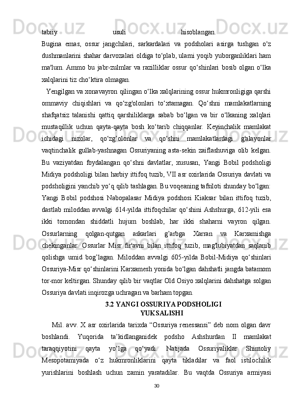 tabiiy   usuli   hisoblangan.  
Bugina   emas,   ossur   jangchilari,   sarkardalari   va   podsholari   asirga   tushgan   o‘z
dushmanlarini shahar darvozalari oldiga to‘plab, ularni yoqib yuborganliklari ham
ma'lum.   Ammo   bu   jabr-zulmlar   va   razilliklar   ossur   qo‘shinlari   bosib   olgan   o‘lka
xalqlarini tiz cho‘ktira olmagan.
Yengilgan va xonavayron qilingan o‘lka xalqlarining ossur hukmronligiga qarshi
ommaviy   chiqishlari   va   qo‘zg'olonlari   to‘xtamagan.   Qo‘shni   mamlakatlarning
shafqatsiz   talanishi   qattiq   qarshiliklarga   sabab   bo‘lgan   va   bir   o‘lkaning   xalqlari
mustaqillik   uchun   qayta-qayta   bosh   ko‘tarib   chiqqanlar.   Keyinchalik   mamlakat
ichidagi   nizolar,   qo‘zg’olonlar   va   qo‘shni   mamlakatlardagi   g'alayonlar
vaqtinchalik   gullab-yashnagan   Ossuriyaning   asta-sekin   zaiflashuviga   olib   kelgan.
Bu   vaziyatdan   foydalangan   qo‘shni   davlatlar,   xususan,   Yangi   Bobil   podsholigi
Midiya podsholigi bilan harbiy ittifoq tuzib, VII asr oxirlarida Ossuriya davlati va
podsholigini yanchib yo‘q qilib tashlagan. Bu voqeaning tafsiloti shunday bo‘lgan:
Yangi   Bobil   podshosi   Nabopalasar   Midiya   podshosi   Kiaksar   bilan   ittifoq   tuzib,
dastlab   miloddan   avvalgi   614-yilda   ittifoqchilar   qo‘shini   Ashshurga,   612-yili   esa
ikki   tomondan   shiddatli   hujum   boshlab,   har   ikki   shaharni   vayron   qilgan.
Ossurlarning   qolgan-qutgan   askarlari   g’arbga   Xarran   va   Karxamishga
chekinganlar.   Ossurlar   Misr   fir'avni   bilan   ittifoq   tuzib,   mag'lubiyatdan   saqlanib
qolishga   umid   bog’lagan.   Miloddan   avvalgi   605-yilda   Bobil-Midiya   qo‘shinlari
Ossuriya-Misr qo‘shinlarini Karxamesh yonida bo‘lgan dahshatli jangda batamom
tor-mor keltirgan. Shunday qilib bir vaqtlar Old Osiyo xalqlarini dahshatga solgan
Ossuriya davlati inqirozga uchragan va barham topgan.
3.2 YANGI OSSURIYA PODSHOLIGI
YUKSALISHI
Mil.   avv.   X   asr   oxirlarida   tarixda   “Ossuriya   renessansi”   deb   nom   olgan   davr
boshlandi.   Yuqorida   ta’kidlanganidek   podsho   Ashshurdan   II   mamlakat
taraqqiyotini   qayta   yo‘lga   qo‘yadi.   Natijada   Ossuriyaliklar   Shimoliy
Mesopotamiyada   o‘z   hukmronliklarini   qayta   tikladilar   va   faol   istilochilik
yurishlarini   boshlash   uchun   zamin   yaratadilar.   Bu   vaqtda   Ossuriya   armiyasi
30 