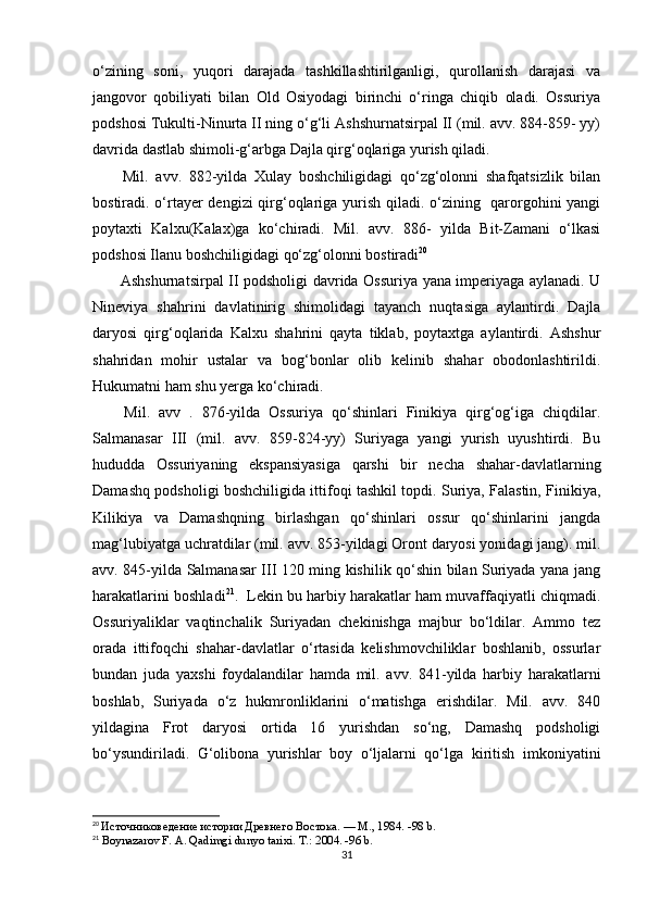 o‘zining   soni,   yuqori   darajada   tashkillashtirilganligi,   qurollanish   darajasi   va
jangovor   qobiliyati   bilan   Old   Osiyodagi   birinchi   o‘ringa   chiqib   oladi.   Ossuriya
podshosi Tukulti-Ninurta II ning o‘g‘li Ashshurnatsirpal II (mil. avv. 884-859- yy)
davrida dastlab shimoli-g‘arbga Dajla qirg‘oqlariga yurish qiladi.
  Mil.   avv.   882-yilda   Xulay   boshchiligidagi   qo‘zg‘olonni   shafqatsizlik   bilan
bostiradi. o‘rtayer dengizi qirg‘oqlariga yurish qiladi. o‘zining   qarorgohini  yangi
poytaxti   Kalxu(Kalax)ga   ko‘chiradi.   Mil.   avv.   886-   yilda   Bit-Zamani   o‘lkasi
podshosi Ilanu boshchiligidagi qo‘zg‘olonni bostiradi 20
  Ashshurnatsirpal II podsholigi davrida Ossuriya yana imperiyaga aylanadi. U
Nineviya   shahrini   davlatinirig   shimolidagi   tayanch   nuqtasiga   aylantirdi.   Dajla
daryosi   qirg‘oqlarida   Kalxu   shahrini   qayta   tiklab,   poytaxtga   aylantirdi.   Ashshur
shahridan   mohir   ustalar   va   bog‘bonlar   olib   kelinib   shahar   obodonlashtirildi.
Hukumatni ham shu yerga ko‘chiradi.
  Mil.   avv   .   876-yilda   Ossuriya   qo‘shinlari   Finikiya   qirg‘og‘iga   chiqdilar.
Salmanasar   III   (mil.   avv.   859-824-yy)   Suriyaga   yangi   yurish   uyushtirdi.   Bu
hududda   Ossuriyaning   ekspansiyasiga   qarshi   bir   necha   shahar-davlatlarning
Damashq podsholigi boshchiligida ittifoqi tashkil topdi. Suriya, Falastin, Finikiya,
Kilikiya   va   Damashqning   birlashgan   qo‘shinlari   ossur   qo‘shinlarini   jangda
mag‘lubiyatga uchratdilar (mil. avv. 853-yildagi Oront daryosi yonidagi jang). mil.
avv. 845-yilda Salmanasar III 120 ming kishilik qo‘shin bilan Suriyada yana jang
harakatlarini boshladi 21
.  Lekin bu harbiy harakatlar ham muvaffaqiyatli chiqmadi.
Ossuriyaliklar   vaqtinchalik   Suriyadan   chekinishga   majbur   bo‘ldilar.   Ammo   tez
orada   ittifoqchi   shahar-davlatlar   o‘rtasida   kelishmovchiliklar   boshlanib,   ossurlar
bundan   juda   yaxshi   foydalandilar   hamda   mil.   avv.   841-yilda   harbiy   harakatlarni
boshlab,   Suriyada   o‘z   hukmronliklarini   o‘matishga   erishdilar.   Mil.   avv.   840
yildagina   Frot   daryosi   ortida   16   yurishdan   so‘ng,   Damashq   podsholigi
bo‘ysundiriladi.   G‘olibona   yurishlar   boy   o‘ljalarni   qo‘lga   kiritish   imkoniyatini
20
  Источниковедение истории Древнего Востока. — М., 1984.  -98 b.
21
  Boynazarov F. A. Qadimgi dunyo tarixi.  Т.: 2004.  -96 b.
31 