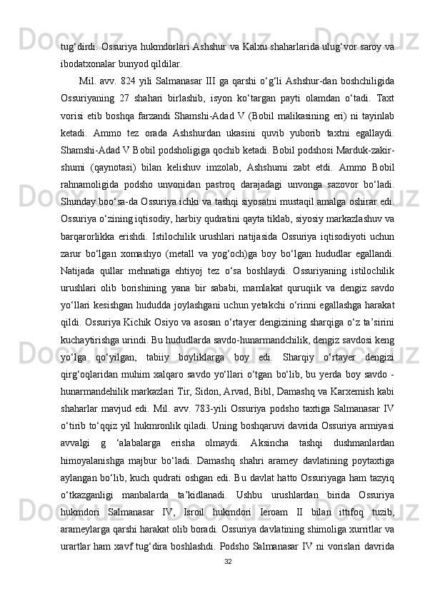 tug‘dirdi. Ossuriya hukmdorlari Ashshur va Kalxu shaharlarida ulug‘vor saroy va
ibodatxonalar bunyod qildilar.
  Mil.  avv.  824  yili  Salmanasar  III  ga  qarshi   o‘g‘li   Ashshur-dan  boshchiligida
Ossuriyaning   27   shahari   birlashib,   isyon   ko‘targan   payti   olamdan   o‘tadi.   Taxt
vorisi   etib   boshqa   farzandi   Shamshi-Adad   V   (Bobil   malikasining   eri)   ni   tayinlab
ketadi.   Ammo   tez   orada   Ashshurdan   ukasini   quvib   yuborib   taxtni   egallaydi.
Shamshi-Adad V Bobil podsholigiga qochib ketadi. Bobil podshosi Marduk-zakir-
shumi   (qaynotasi)   bilan   kelishuv   imzolab,   Ashshurni   zabt   etdi.   Ammo   Bobil
rahnamoligida   podsho   unvonidan   pastroq   darajadagi   unvonga   sazovor   bo‘ladi.
Shunday boo‘sa-da Ossuriya ichki va tashqi siyosatni mustaqil amalga oshirar edi.
Ossuriya o‘zining iqtisodiy, harbiy qudratini qayta tiklab, siyosiy markazlashuv va
barqarorlikka   erishdi.   Istilochilik   urushlari   natijasida   Ossuriya   iqtisodiyoti   uchun
zarur   bo‘lgan   xomashyo   (metall   va   yog‘och)ga   boy   bo‘lgan   hududlar   egallandi.
Natijada   qullar   mehnatiga   ehtiyoj   tez   o‘sa   boshlaydi.   Ossuriyaning   istilochilik
urushlari   olib   borishining   yana   bir   sababi,   mamlakat   quruqiik   va   dengiz   savdo
yo‘llari kesishgan  hududda joylashgani  uchun yetakchi  o‘rinni  egallashga  harakat
qildi. Ossuriya Kichik Osiyo va asosan o‘rtayer dengizining sharqiga o‘z ta’sirini
kuchaytirishga urindi. Bu hududlarda savdo-hunarmandchilik, dengiz savdosi keng
yo‘lga   qo‘yilgan,   tabiiy   boyliklarga   boy   edi.   Sharqiy   o‘rtayer   dengizi
qirg‘oqlaridan   muhim   xalqaro   savdo   yo‘llari   o‘tgan   bo‘lib,   bu  yerda  boy   savdo   -
hunarmandehilik markazlari Tir, Sidon, Arvad, Bibl, Damashq va Karxemish kabi
shaharlar   mavjud   edi.   Mil.   avv.   783-yili   Ossuriya   podsho   taxtiga   Salmanasar   IV
o‘tirib to‘qqiz yil hukmronlik qiladi. Uning boshqaruvi davrida Ossuriya armiyasi
avvalgi   g   ‘alabalarga   erisha   olmaydi.   Aksincha   tashqi   dushmanlardan
himoyalanishga   majbur   bo‘ladi.   Damashq   shahri   aramey   davlatining   poytaxtiga
aylangan bo‘lib, kuch qudrati  oshgan  edi. Bu davlat hatto Ossuriyaga ham tazyiq
o‘tkazganligi   manbalarda   ta’kidlanadi.   Ushbu   urushlardan   birida   Ossuriya
hukmdori   Salmanasar   IV,   Isroil   hukmdori   Ieroam   II   bilan   ittifoq   tuzib,
arameylarga qarshi harakat olib boradi. Ossuriya davlatining shimoliga xurritlar va
urartlar  ham   xavf  tug‘dira  boshlashdi.  Podsho  Salmanasar   IV ni   vorislari   davrida
32 