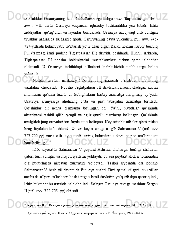 urartuliklar   Ossuriyaning   katta   hududlarini   egallashga   muvaffaq   bo‘lishgan.   Mil.
avv   .   VIII   asrda   Ossuriya   vaqtincha   iqtisodiy   tushkunlikka   yuz   tutadi.   Ichki
ziddiyatlar,   qo‘zg‘olon   va   isyonlar   boshlanadi.   Ossuriya   uzoq   vaqt   olib   borilgan
urushlar   natijasida   zaiflashib   qoldi.   Ossuriyaning   qayta   yuksalishi   mil.   avv.   746-
727-yillarda hokimiyatni to‘ntarish yo‘li bilan olgan Kalxu hokimi harbiy boshliq
Pul   (taxtdagi   ismi   podsho   Tiglatpalasar   III)   davrida   boshlandi.   Kuchli   sarkarda,
Tiglatpalasar   III   podsho   hokimiyatini   mustahkamlash   uchun   qator   islohotlar
o‘tkazadi.   U   Ossuriya   tarkibidagi   o‘lkalarni   kichik-kichik   noibliklarga   bo‘lib
yuboradi.
  Noiblar   ustidan   markaziy   hokimiyatning   nazorati   o‘rnatiIib,   noiblarning
vazifalari   cheklandi.     Podsho   Tiglatpalasar   III   davlatdan   maosh   oladigan   kuchli
muntazam   qo‘shin   tuzadi   va   ko‘ngillilarni   harbiy   xizmatga   chaqirmay   qo‘yadi.
Ossuriya   armiyasiga   aholining   o‘rta   va   past   tabaqalari   xizmatga   tortiladi.
Qo‘shinlar   bir   necha   qismlarga   bo‘lingan   edi.   Ya’ni,   piyodalar   qo‘shinda
aksariyatni   tashkil   qilib,   yengil   va   og‘ir   qurolli   qismlarga   bo‘lingan.   Qo‘shinda
avalgidek jang aravalaridan foydalanib kelingan. Keyinchalik otliqlar qismlaridan
keng   foydalanila   boshlandi.   Undan   keyin   taxtga   o   ‘g‘li   Salmanasar   V   (mil.   avv
727-722-yy)   voris   etib   tayinlanadi,   uning   hukmdorlik   davri   haqida   ma’lumotlar
kam keltirilgan 22
.
  Ichki   siyosatda   Salmanasar   V   poytaxt   Ashshur   aholisiga,   boshqa   shaharlar
qatori turli soliqlar va majburiyatlami yuklaydi, bu esa poytaxt aholisi  tomonidan
o‘z   huquqlariga   nisbatan   xurmatini   yo‘qotadi.   Tashqi   siyosatda   esa   podsho
Salmanasar   V   besh   yil   davomida   Finikiya   shahri   Timi   qamal   qilgani,   shu   yillar
arafasida o‘lpon to‘lashdan bosh tortgan Isroil davlatini yo‘q qilishga qaror qiladi,
lekin hukmdor bu urushda halok bo‘ladi. So‘ngra Ossuriya taxtiga mashhur Sargon
II (mil. avv. 722-705- yy) chiqadi.
22
  Борухович В. Г. История древнегреческой литературы. Классический период. М.: 1962 . -134 b.
     Қадимги дунеd тарихи. II қисм. / Крушкол таҳрири остида. - Т.: Ўқитувчи, 1975. -444 б.
33 