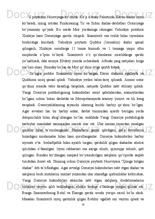  U poytaxtni Nineviyaga ko‘chirdi. Ko‘p o‘tmay Falastinda, Ekron shahri isyon
ko‘taradi,   uning   ortidan   Finikiyaning   Tir   va   Sidon   shahar-davlatlari   Ossuriyaga
bo‘ysunmay   qo‘yadi.   Bu   orada   Misr   yordamiga   ishongan   Yahudiya   podshosi
Xizikiya   ham   Ossuriyaga   qarshi   chiqadi.   Sinaxxerib   esa   tezlik   bilan   isyonlami
bostirishga   kirishadi.   Yahudiya   poytaxti   Quddus   (Ierusalim)   shahri   qamal
qilingach,   Xizikiya   ossurlarga   11   tonna   kumush   va   1   tonnaga   yaqin   oltin
miqdorida   o‘lpon   to‘laydi.   Sinaxxerib   o‘z   qo‘shinlarini   misrliklarga   qarshi
yo‘naltiradi,  ikki   armiya   Eltekey   yonida   uchrashadi.   Afsuski   jang  natijalari   bizga
ma’lum emas. Shunday bo‘lsa-da Misr qo‘shini ortga qaytib ketadi.
  So‘ngra   podsho   Sinaxxerib   isyon   ko‘targan   Ekron   shahrini   egallaydi   va
Quddusni   uzoq   qamal   qiladi.   Yahudiya   yerlari   talon-taroj   qilinadi.   Ammo   ossur
qo‘shini   orasida   vabo   kasalligi   tarqaladi,   natijada   Quddus   zabt   etilmay   qoladi.
Yangi   Ossuriya   podsholigining   hukmdorlari   semit   qabilalaridan,   arameylardan
bo‘lgani   uchun   butun   davlatda   va   Mesopotamiyada   aramey   yozuvi   va   tili   keng
tarqaladi.   Ossuriyaliklaming   tayanchi   ularning   kuchli   harbiy   qo‘shini   bo‘lgan.
Agar   avvalari   har   bir   harbiy   askar,   davlat   tomonidan   ajratib   berilgan   yerda
dehqonchilik   bilan   shug‘ullangan   bo‘lsa,   endilikda   Yangi   Ossuriya   podsholigida
harbiylar   mamlakat   xazinasidan   maosh   olar   edi.   Ular   asosan   temirdan   yasalgan
qurollar   bilan   ta’minlanganlar.   Shaharlarni   qamal   qiladigan,   qal’a   devorlarini
buzadigan   moslamalar   bilan   ham   qurollanganlar.   Ossuriya   hukmdorlari   harbiy
siyosati   o‘ta     beshafqatlik   bilan   ajralib   turgan,   qarshilik   qilgan   shaharlar   aholisi
qilichdan   o‘tkazilgan.   Isyon   rahbarlari   esa   asirga   olinib,   qiynoqqa   solinib,   qatl
qilingan.   Bundan   ko‘zlangan   maqsad   bo‘ysundirilgan   xalqlami   qo‘rquvda   saqlab
turishdan iborat edi. Shuning uchun Ossuriya poytaxti Nineviyani “Qonga botgan
shahar” deb ta’riflashgan. Agar avvalgi Ossuriya hukmdorlari zabt etgan shahar va
xalqlarni bosh xudolarini xurmat yuzasidan ular sharafiga qurbonliklar keltirishsa,
Yangi   Ossuriya   hukmdorlari   aksincha   zabt   etgan   xalqlami   ibodatxonalarini
butunlay   vayron   qilib   tashlashgan,   aholisi   boshqa   o‘lkalarga   surgun   qilinar   edi.
Bunga   Sinaxxeribning   Bobil   va   Elamga   qarshi   urushi   yorqin   misol   bo‘la   oladi.
Masalan   Sinaxxerib   uzoq   qarshilik   qilgan   Bobilni   egallab   uni   vayron   qiladi   va
35 