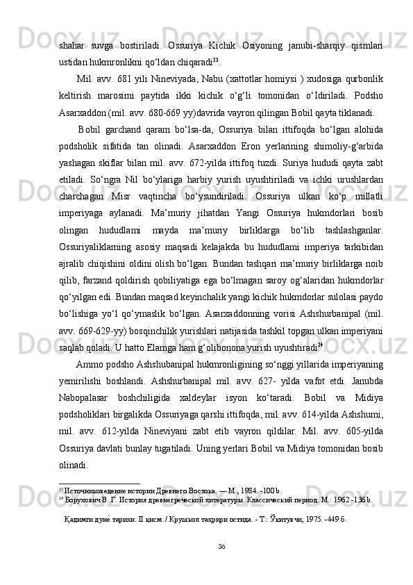 shahar   suvga   bostiriladi.   Ossuriya   Kichik   Osiyoning   janubi-sharqiy   qismlari
ustidan hukmronlikni qo‘ldan chiqaradi 23
.
  Mil.  avv.  681 yili   Nineviyada, Nabu  (xattotlar   homiysi   )  xudosiga  qurbonlik
keltirish   marosimi   paytida   ikki   kichik   o‘g‘li   tomonidan   o‘Idiriladi.   Podsho
Asarxaddon (mil. avv. 680-669 yy)davrida vayron qilingan Bobil qayta tiklanadi.
  Bobil   garchand   qaram   bo‘lsa-da,   Ossuriya   bilan   ittifoqda   bo‘lgan   alohida
podsholik   sifatida   tan   olinadi.   Asarxaddon   Eron   yerlarining   shimoliy-g‘arbida
yashagan   skiflar   bilan   mil.   avv.   672-yilda   ittifoq   tuzdi.   Suriya   hududi   qayta   zabt
etiladi.   So‘ngra   Nil   bo‘ylariga   harbiy   yurish   uyushtiriladi   va   ichki   urushlardan
charchagan   Misr   vaqtincha   bo‘ysundiriladi.   Ossuriya   ulkan   ko‘p   millatli
imperiyaga   aylanadi.   Ma’muriy   jihatdan   Yangi   Ossuriya   hukmdorlari   bosib
olingan   hududlami   mayda   ma’muriy   birliklarga   bo‘lib   tashlashganlar.
Ossuriyaliklarning   asosiy   maqsadi   kelajakda   bu   hududlami   imperiya   tarkibidan
ajralib chiqishini  oldini  olish  bo‘lgan.  Bundan tashqari  ma’muriy birliklarga  noib
qilib,   farzand   qoldirish   qobiliyatiga   ega   bo‘lmagan   saroy   og‘alaridan   hukmdorlar
qo‘yilgan edi. Bundan maqsad keyinchalik yangi kichik hukmdorlar sulolasi paydo
bo‘lishiga   yo‘l   qo‘ymaslik   bo‘lgan.   Asarxaddonning   vorisi   Ashshurbanipal   (mil.
avv. 669-629-yy) bosqinchilik yurishlari natijasida tashkil topgan ulkan imperiyani
saqlab qoladi. U hatto Elamga ham g‘olibonona yurish uyushtiradi 24
.
 Ammo podsho Ashshubanipal hukmronligining so‘nggi yillarida imperiyaning
yemirilishi   boshlandi.   Ashshurbanipal   mil.   avv.   627-   yilda   vafot   etdi.   Janubda
Nabopalasar   boshchiligida   xaldeylar   isyon   ko‘taradi.   Bobil   va   Midiya
podsholiklari birgalikda Ossuriyaga qarshi ittifoqda, mil. avv. 614-yilda Ashshumi,
mil.   avv.   612-yilda   Nineviyani   zabt   etib   vayron   qildilar.   Mil.   avv.   605-yilda
Ossuriya davlati bunlay tugatiladi. Uning yerlari Bobil va Midiya tomonidan bosib
olinadi.
23
  Источниковедение истории Древнего Востока. — М., 1984.  -100 b.
24
  Борухович В. Г. История древнегреческой литературы. Классический период. М.: 1962  -136 b.
    Қадимги дунеd тарихи. II қисм. / Крушкол таҳрири остида. - Т.: Ўқитувчи, 1975. -449 б.
36 