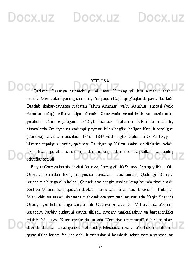 XULOSA
Qadimgi   Ossuriya   daviatchiligi   mil.   avv.   II   ming   yillikda   Ashshur   shahri
asosida Mesopotamiyaning shimoli ya’ni yuqori Dajla qirg‘oqlarida paydo bo‘ladi.
Dastlab   shahar-davlatga   nisbatan   “alum   Ashshur”   ya’ni   Ashshur   jamoasi   (yoki
Ashshur   xalqi)   sifatida   tilga   olinadi.   Ossuriyada   ziroatchilik   va   savdo-sotiq
yetakchi   o‘rin   egallagan.   1842-yfl   fransuz   diplomati   E.P.Botta   mahalliy
afsonalarda   Osuriyaning   qadimgi   poytaxti   bilan   bog'liq   bo‘lgan   Kunjik   tepaligini
(Turkiya)   qazishdan   boshladi.   1846—1847-yilda   ingliz   diplomati   G.   A.   Leyyard
Nimrud   tepaligini   qazib,   qadimiy   Osuriyaning   Kalxu   shahri   qoldiqlarini   ochdi.
Tepalikdan   podsho   saroylari,   odam-ho‘kiz,   odam-sher   haykallari   va   badiiy
relyeflar topildi.
Buyuk Osuriya harbiy davlati (er. avv. I ming yillik) Er. avv. I ming yillikda Old
Osiyoda   temirdan   keng   miqyosida   foydalana   boshlanishi,   Qadimgi   Sharqda
iqtisodiy o‘sishga olib keladi. Quruqlik va dengiz savdosi keng hajmda rivojlanadi,
Xett   va   Mitanni   kabi   qudratli   davlatlar   tarix   sahnasidan   tushib   ketdilar.   Bobil   va
Misr   ichki   va   tashqi   siyosatda   tushkunlikka   yuz   tutdilar,   natijada   Yaqin   Sharqda
Osuriya   yetakchi   o‘ringa   chiqib   oldi.   Osuriya   er.   avv.   X—VII   asrlarda   o‘zining
iqtisodiy,   harbiy   qudratini   qayita   tikladi,   siyosiy   markazlashuv   va   barqarorlikka
erishdi.   Mil.   avv.   X   asr   oxirlarida   tarixda   “Ossuriya   renessansi”   deb   nom   olgan
davr   boshlandi.   Ossuriyaliklar   Shimoliy   Mesopotamiyada   o‘z   hukmronliklarini
qayta   tikladilar   va   faol   istilochilik   yurishlarini   boshlash   uchun   zamin   yaratadilar.
37 