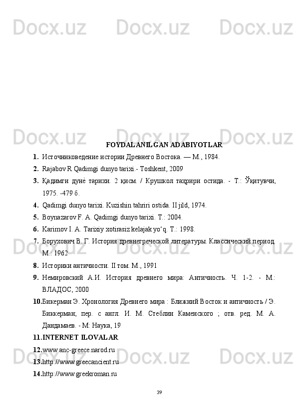 FOYDALANILGAN ADABIYOTLAR
1. Источниковедение истории Древнего Востока. — М., 1984.
2. Rajabov R Qadimgi dunyo tarixi.- Toshkent, 2009
3. Қадимги   дунеd   тарихи .   2   қисм .   /   Крушкол   таҳрири   остида .   -   Т .:   Ўқитувчи ,
1975. -479  б .
4. Qadimgi dunyo tarixi. Kuzishin tahriri ostida.  II jild, 1974.
5. Boynazarov F. A. Qadimgi dunyo tarixi.  Т .: 2004.
6. Karimov I. A. Tarixiy xotirasiz kelajak yo‘q.  Т .: 1998.
7. Борухович В. Г. История древнегреческой литературы. Классический период.
М.: 1962
8. Историки античности. II том. М., 1991
9. Немировский   А.И.   История   древнего   мира:   Античность.   Ч.   1-2.   -   М.:
ВЛАДОС, 2000
10. Бикерман Э. Хронология Древнего мира : Ближний Восток и античность / Э.
Биккерман;   пер.   с   англ.   И.   М.   Стеблин   Каменского   ;   отв.   ред.   М.   А.
Дандамаев. - М: Наука, 19
11. INTERNET ILOVALAR
12. www.anc-greece.narod.ru 
13. http://www.greecancient.ru 
14. http://www.greekroman.ru 
39 