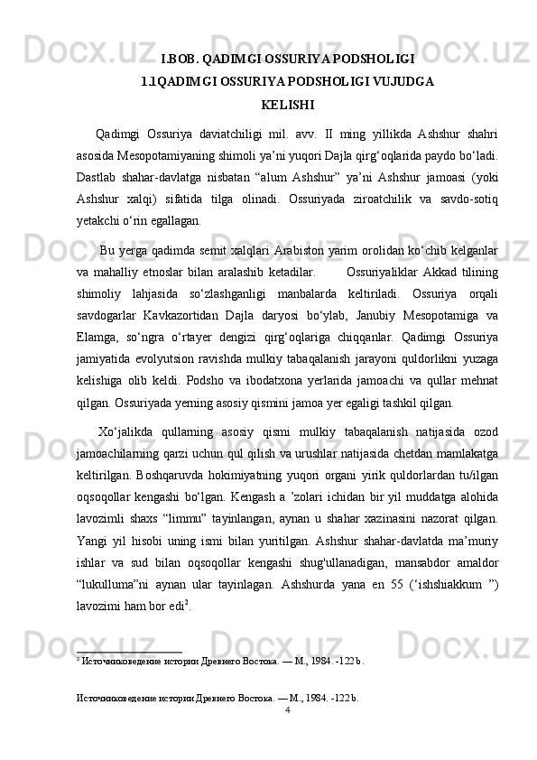I.BOB. QADIMGI OSSURIYA PODSHOLIGI
1.1QADIMGI OSSURIYA PODSHOLIGI VUJUDGA
KELISHI
Qadimgi   Ossuriya   daviatchiligi   mil.   avv.   II   ming   yillikda   Ashshur   shahri
asosida Mesopotamiyaning shimoli ya’ni yuqori Dajla qirg‘oqlarida paydo bo‘ladi.
Dastlab   shahar-davlatga   nisbatan   “alum   Ashshur”   ya’ni   Ashshur   jamoasi   (yoki
Ashshur   xalqi)   sifatida   tilga   olinadi.   Ossuriyada   ziroatchilik   va   savdo-sotiq
yetakchi o‘rin egallagan.
  Bu yerga qadimda semit  xalqlari  Arabiston yarim  orolidan ko‘chib kelganlar
va   mahalliy   etnoslar   bilan   aralashib   ketadilar.             Ossuriyaliklar   Akkad   tilining
shimoliy   lahjasida   so‘zlashganligi   manbalarda   keltiriladi.   Ossuriya   orqali
savdogarlar   Kavkazortidan   Dajla   daryosi   bo‘ylab,   Janubiy   Mesopotamiga   va
Elamga,   so‘ngra   o‘rtayer   dengizi   qirg‘oqlariga   chiqqanlar.   Qadimgi   Ossuriya
jamiyatida   evolyutsion   ravishda   mulkiy   tabaqalanish   jarayoni   quldorlikni   yuzaga
kelishiga   olib   keldi.   Podsho   va   ibodatxona   yerlarida   jamoachi   va   qullar   mehnat
qilgan. Ossuriyada yerning asosiy qismini jamoa yer egaligi tashkil qilgan.
  Xo‘jalikda   qullarning   asosiy   qismi   mulkiy   tabaqalanish   natijasida   ozod
jamoachilarning qarzi uchun qul qilish va urushlar natijasida chetdan mamlakatga
keltirilgan.   Boshqaruvda   hokimiyatning   yuqori   organi   yirik   quldorlardan   tu/ilgan
oqsoqollar   kengashi   bo‘lgan.   Kengash   a   ’zolari   ichidan   bir   yil   muddatga   alohida
lavozimli   shaxs   “limmu”   tayinlangan,   aynan   u   shahar   xazinasini   nazorat   qilgan.
Yangi   yil   hisobi   uning   ismi   bilan   yuritilgan.   Ashshur   shahar-davlatda   ma’muriy
ishlar   va   sud   bilan   oqsoqollar   kengashi   shug'ullanadigan,   mansabdor   amaldor
“lukulluma”ni   aynan   ular   tayinlagan.   Ashshurda   yana   en   55   (‘ishshiakkum   ”)
lavozimi ham bor edi 2
.
2
  Источниковедение истории Древнего Востока. — М., 1984.  -122 b.
  
Источниковедение истории Древнего Востока. — М., 1984.  -122 b.
4 