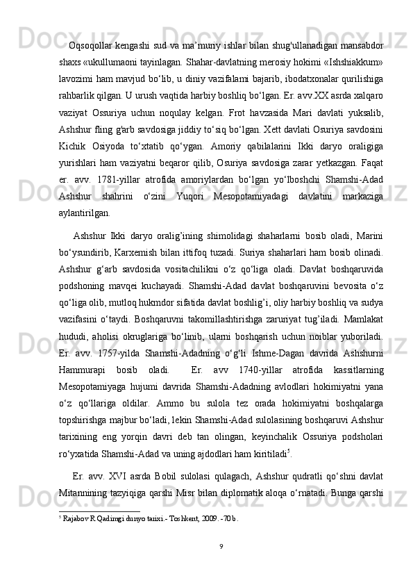 Oqsoqollar kengashi  sud va ma’muriy ishlar  bilan shug'ullanadigan  mansabdor
shaxs «ukullumaoni tayinlagan. Shahar-davlatning merosiy hokimi «Ishshiakkum»
lavozimi ham mavjud bo‘lib, u diniy vazifalami bajarib, ibodatxonalar qurilishiga
rahbarlik qilgan. U urush vaqtida harbiy boshliq bo‘lgan. Er. avv.XX asrda xalqaro
vaziyat   Ossuriya   uchun   noqulay   kelgan.   Frot   havzasida   Mari   davlati   yuksalib,
Ashshur fling g'arb savdosiga jiddiy to‘siq bo‘lgan. Xett davlati Osuriya savdosini
Kichik   Osiyoda   to‘xtatib   qo‘ygan.   Amoriy   qabilalarini   Ikki   daryo   oraligiga
yurishlari   ham   vaziyatni   beqaror   qilib,   Osuriya   savdosiga   zarar   yetkazgan.   Faqat
er.   avv.   1781-yillar   atrofida   amoriylardan   bo‘lgan   yo‘lboshchi   Shamshi-Adad
Ashshur   shahrini   o‘zini   Yuqori   Mesopotamiyadagi   davlatini   markaziga
aylantirilgan.
  Ashshur   Ikki   daryo   oralig’ining   shimolidagi   shaharlarni   bosib   oladi,   Marini
bo‘ysundirib, Karxemish bilan ittifoq tuzadi. Suriya shaharlari ham bosib olinadi.
Ashshur   g‘arb   savdosida   vositachilikni   o‘z   qo‘liga   oladi.   Davlat   boshqaruvida
podshoning   mavqei   kuchayadi.   Shamshi-Adad   davlat   boshqaruvini   bevosita   o‘z
qo‘liga olib, mutloq hukmdor sifatida davlat boshlig’i, oliy harbiy boshliq va sudya
vazifasini   o‘taydi.   Boshqaruvni   takomillashtirishga   zaruriyat   tug’iladi.   Mamlakat
hududi,   aholisi   okruglariga   bo‘linib,   ularni   boshqarish   uchun   noiblar   yuboriladi.
Er.   avv.   1757-yilda   Shamshi-Adadning   o‘g‘li   Ishme-Dagan   davrida   Ashshurni
Hammurapi   bosib   oladi.     Er.   avv   1740-yillar   atrofida   kassitlarning
Mesopotamiyaga   hujumi   davrida   Shamshi-Adadning   avlodlari   hokimiyatni   yana
o‘z   qo‘llariga   oldilar.   Ammo   bu   sulola   tez   orada   hokimiyatni   boshqalarga
topshirishga majbur bo‘ladi, lekin Shamshi-Adad sulolasining boshqaruvi Ashshur
tarixining   eng   yorqin   davri   deb   tan   olingan,   keyinchalik   Ossuriya   podsholari
ro‘yxatida Shamshi-Adad va uning ajdodlari ham kiritiladi 5
.
  Er.   avv.   XVI   asrda   Bobil   sulolasi   qulagach,   Ashshur   qudratli   qo‘shni   davlat
Mitannining tazyiqiga qarshi  Misr  bilan diplomatik aloqa o‘rnatadi. Bunga qarshi
5
  Rajabov R Qadimgi dunyo tarixi.- Toshkent, 2009. -70 b.
9 