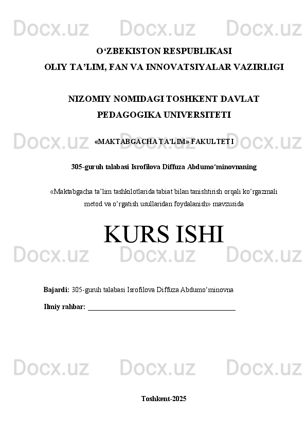 O‘Z BEKISTON RESPUBLIKASI 
OLIY TA’LIM, FAN VA INNOVATSIYALAR VAZIRLIGI
NIZOMIY NOMIDAGI TOSHKENT DAVLAT
PEDAGOGIKA  UNIVERSITETI
«MAKTABGACHA TA’LIM» FAKULTETI
305-guruh talabasi  Isrofilova Diffuza Abdumo‘minovnaning 
« Maktabgacha ta’lim tashkilotlarida tabiat bilan tanishtirish orqali ko‘rgazmali
metod va o‘rgatish usullaridan foydalanish» mavzusida
KURS ISHI
Bajardi:   305- guruh   talabasi Isrofilova Diffuza Abdumo‘minovna
Ilmiy rahbar:  _________________________________________
Toshkent-2025 