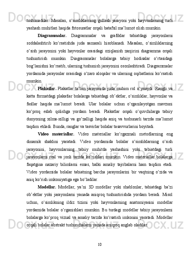 tushunadilar.   Masalan,   o‘simliklarning   gullash   jarayoni   yoki   hayvonlarning   turli
yashash muhitlari haqida fotosuratlar orqali batafsil ma’lumot olish mumkin.
Diagrammalar.   Diagrammalar   va   grafiklar   tabiatdagi   jarayonlarni
soddalashtirib   ko‘rsatishda   juda   samarali   hisoblanadi.   Masalan,   o‘simliklarning
o‘sish   jarayonini   yoki   hayvonlar   orasidagi   oziqlanish   zanjirini   diagramma   orqali
tushuntirish   mumkin.   Diagrammalar   bolalarga   tabiiy   hodisalar   o‘rtasidagi
bog‘lanishni ko‘rsatib, ularning tushunish jarayonini osonlashtiradi. Diagrammalar
yordamida  jarayonlar  orasidagi  o‘zaro aloqalar  va ularning oqibatlarini  ko‘rsatish
mumkin.
Plakatlar.   Plakatlar   ta’lim   jarayonida   juda   muhim   rol   o‘ynaydi.   Rangli   va
katta formatdagi plakatlar bolalarga tabiatdagi ob’ektlar, o‘simliklar, hayvonlar va
fasllar   haqida   ma’lumot   beradi.   Ular   bolalar   uchun   o‘rganilayotgan   mavzuni
ko‘proq   eslab   qolishga   yordam   beradi.   Plakatlar   orqali   o‘quvchilarga   tabiiy
dunyoning   xilma-xilligi   va   go‘zalligi   haqida   aniq   va   tushunarli   tarzda   ma’lumot
taqdim etiladi. Bunda, ranglar va tasvirlar bolalar tasavvurlarini boyitadi.
Video   materiallar.   Video   materiallar   ko‘rgazmali   metodlarning   eng
dinamik   shaklini   yaratadi.   Video   yordamida   bolalar   o‘simliklarning   o‘sish
jarayonini,   hayvonlarning   tabiiy   muhitda   yashashini   yoki   tabiatdagi   turli
jarayonlarni   real   va   jonli   tarzda   ko‘rishlari   mumkin.   Video   materiallar   bolalarga
faqatgina   nazariy   bilimlarni   emas,   balki   amaliy   tajribalarni   ham   taqdim   etadi.
Video   yordamida   bolalar   tabiatning   barcha   jarayonlarini   bir   vaqtning   o‘zida   va
aniq ko‘rish imkoniyatiga ega bo‘ladilar.
Modellar.   Modellar,   ya’ni   3D   modellar   yoki   shablonlar,   tabiatdagi   ba’zi
ob’ektlar   yoki   jarayonlarni   yanada   aniqroq   tushuntirishda   yordam   beradi.   Misol
uchun,   o‘simlikning   ildiz   tizimi   yoki   hayvonlarning   anatomiyasini   modellar
yordamida   bolalar   o‘rganishlari   mumkin.   Bu   turdagi   modellar   tabiiy   jarayonlarni
bolalarga   ko‘proq   vizual   va   amaliy   tarzda   ko‘rsatish   imkonini   yaratadi.   Modellar
orqali bolalar abstrakt tushunchalarni yanada aniqroq anglab oladilar.
10 