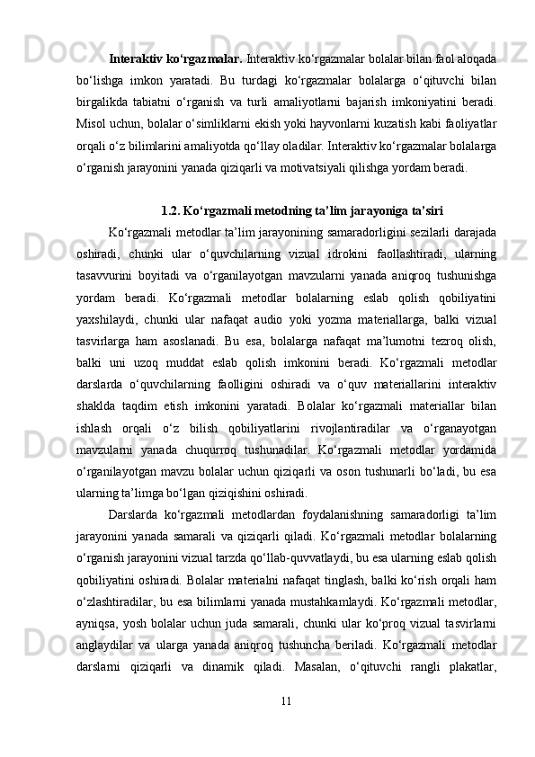 Interaktiv ko‘rgazmalar.  Interaktiv ko‘rgazmalar bolalar bilan faol aloqada
bo‘lishga   imkon   yaratadi.   Bu   turdagi   ko‘rgazmalar   bolalarga   o‘qituvchi   bilan
birgalikda   tabiatni   o‘rganish   va   turli   amaliyotlarni   bajarish   imkoniyatini   beradi.
Misol uchun, bolalar o‘simliklarni ekish yoki hayvonlarni kuzatish kabi faoliyatlar
orqali o‘z bilimlarini amaliyotda qo‘llay oladilar. Interaktiv ko‘rgazmalar bolalarga
o‘rganish jarayonini yanada qiziqarli va motivatsiyali qilishga yordam beradi.
1.2. Ko‘rgazmali metodning ta’lim jarayoniga ta’siri
Ko‘rgazmali metodlar ta’lim jarayonining samaradorligini sezilarli darajada
oshiradi,   chunki   ular   o‘quvchilarning   vizual   idrokini   faollashtiradi,   ularning
tasavvurini   boyitadi   va   o‘rganilayotgan   mavzularni   yanada   aniqroq   tushunishga
yordam   beradi.   Ko‘rgazmali   metodlar   bolalarning   eslab   qolish   qobiliyatini
yaxshilaydi,   chunki   ular   nafaqat   audio   yoki   yozma   materiallarga,   balki   vizual
tasvirlarga   ham   asoslanadi.   Bu   esa,   bolalarga   nafaqat   ma’lumotni   tezroq   olish,
balki   uni   uzoq   muddat   eslab   qolish   imkonini   beradi.   Ko‘rgazmali   metodlar
darslarda   o‘quvchilarning   faolligini   oshiradi   va   o‘quv   materiallarini   interaktiv
shaklda   taqdim   etish   imkonini   yaratadi.   Bolalar   ko‘rgazmali   materiallar   bilan
ishlash   orqali   o‘z   bilish   qobiliyatlarini   rivojlantiradilar   va   o‘rganayotgan
mavzularni   yanada   chuqurroq   tushunadilar.   Ko‘rgazmali   metodlar   yordamida
o‘rganilayotgan   mavzu   bolalar   uchun   qiziqarli   va   oson   tushunarli   bo‘ladi,   bu   esa
ularning ta’limga bo‘lgan qiziqishini oshiradi.
Darslarda   ko‘rgazmali   metodlardan   foydalanishning   samaradorligi   ta’lim
jarayonini   yanada   samarali   va   qiziqarli   qiladi.   Ko‘rgazmali   metodlar   bolalarning
o‘rganish jarayonini vizual tarzda qo‘llab-quvvatlaydi, bu esa ularning eslab qolish
qobiliyatini oshiradi. Bolalar materialni nafaqat tinglash, balki ko‘rish orqali ham
o‘zlashtiradilar, bu esa bilimlarni yanada mustahkamlaydi. Ko‘rgazmali metodlar,
ayniqsa,   yosh   bolalar   uchun   juda   samarali,   chunki   ular   ko‘proq   vizual   tasvirlarni
anglaydilar   va   ularga   yanada   aniqroq   tushuncha   beriladi.   Ko‘rgazmali   metodlar
darslarni   qiziqarli   va   dinamik   qiladi.   Masalan,   o‘qituvchi   rangli   plakatlar,
11 