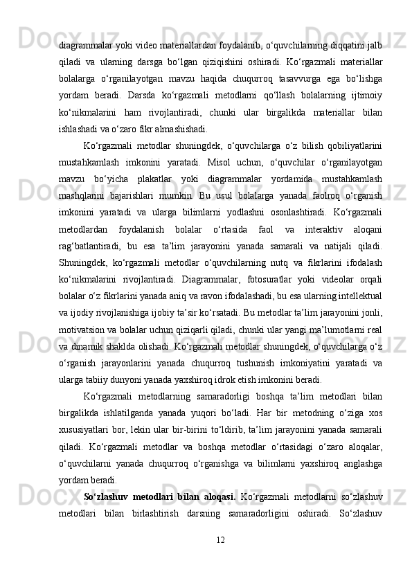 diagrammalar yoki video materiallardan foydalanib, o‘quvchilarning diqqatini jalb
qiladi   va   ularning   darsga   bo‘lgan   qiziqishini   oshiradi.   Ko‘rgazmali   materiallar
bolalarga   o‘rganilayotgan   mavzu   haqida   chuqurroq   tasavvurga   ega   bo‘lishga
yordam   beradi.   Darsda   ko‘rgazmali   metodlarni   qo‘llash   bolalarning   ijtimoiy
ko‘nikmalarini   ham   rivojlantiradi,   chunki   ular   birgalikda   materiallar   bilan
ishlashadi va o‘zaro fikr almashishadi.
Ko‘rgazmali   metodlar   shuningdek,   o‘quvchilarga   o‘z   bilish   qobiliyatlarini
mustahkamlash   imkonini   yaratadi.   Misol   uchun,   o‘quvchilar   o‘rganilayotgan
mavzu   bo‘yicha   plakatlar   yoki   diagrammalar   yordamida   mustahkamlash
mashqlarini   bajarishlari   mumkin.   Bu   usul   bolalarga   yanada   faolroq   o‘rganish
imkonini   yaratadi   va   ularga   bilimlarni   yodlashni   osonlashtiradi.   Ko‘rgazmali
metodlardan   foydalanish   bolalar   o‘rtasida   faol   va   interaktiv   aloqani
rag‘batlantiradi,   bu   esa   ta’lim   jarayonini   yanada   samarali   va   natijali   qiladi.
Shuningdek,   ko‘rgazmali   metodlar   o‘quvchilarning   nutq   va   fikrlarini   ifodalash
ko‘nikmalarini   rivojlantiradi.   Diagrammalar,   fotosuratlar   yoki   videolar   orqali
bolalar o‘z fikrlarini yanada aniq va ravon ifodalashadi, bu esa ularning intellektual
va ijodiy rivojlanishiga ijobiy ta’sir ko‘rsatadi. Bu metodlar ta’lim jarayonini jonli,
motivatsion va bolalar uchun qiziqarli qiladi, chunki ular yangi ma’lumotlarni real
va dinamik shaklda olishadi. Ko‘rgazmali metodlar shuningdek, o‘quvchilarga o‘z
o‘rganish   jarayonlarini   yanada   chuqurroq   tushunish   imkoniyatini   yaratadi   va
ularga tabiiy dunyoni yanada yaxshiroq idrok etish imkonini beradi.
Ko‘rgazmali   metodlarning   samaradorligi   boshqa   ta’lim   metodlari   bilan
birgalikda   ishlatilganda   yanada   yuqori   bo‘ladi.   Har   bir   metodning   o‘ziga   xos
xususiyatlari   bor,   lekin   ular   bir-birini   to‘ldirib,   ta’lim   jarayonini   yanada   samarali
qiladi.   Ko‘rgazmali   metodlar   va   boshqa   metodlar   o‘rtasidagi   o‘zaro   aloqalar,
o‘quvchilarni   yanada   chuqurroq   o‘rganishga   va   bilimlarni   yaxshiroq   anglashga
yordam beradi.
So‘zlashuv   metodlari   bilan   aloqasi.   Ko‘rgazmali   metodlarni   so‘zlashuv
metodlari   bilan   birlashtirish   darsning   samaradorligini   oshiradi.   So‘zlashuv
12 