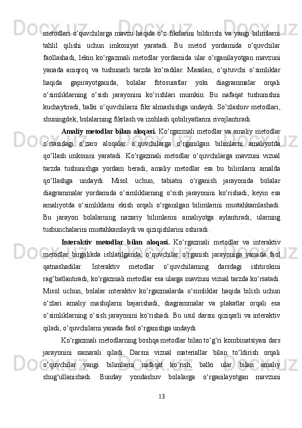 metodlari  o‘quvchilarga mavzu haqida o‘z fikrlarini  bildirishi  va yangi bilimlarni
tahlil   qilishi   uchun   imkoniyat   yaratadi.   Bu   metod   yordamida   o‘quvchilar
faollashadi,   lekin   ko‘rgazmali   metodlar   yordamida   ular   o‘rganilayotgan   mavzuni
yanada   aniqroq   va   tushunarli   tarzda   ko‘radilar.   Masalan,   o‘qituvchi   o‘simliklar
haqida   gapirayotganida,   bolalar   fotosuratlar   yoki   diagrammalar   orqali
o‘simliklarning   o‘sish   jarayonini   ko‘rishlari   mumkin.   Bu   nafaqat   tushunishni
kuchaytiradi, balki o‘quvchilarni fikr almashishga undaydi. So‘zlashuv metodlari,
shuningdek, bolalarning fikrlash va izohlash qobiliyatlarini rivojlantiradi.
Amaliy metodlar bilan aloqasi.   Ko‘rgazmali metodlar va amaliy metodlar
o‘rtasidagi   o‘zaro   aloqalar   o‘quvchilarga   o‘rganilgan   bilimlarni   amaliyotda
qo‘llash   imkonini   yaratadi.   Ko‘rgazmali   metodlar   o‘quvchilarga   mavzuni   vizual
tarzda   tushunishga   yordam   beradi,   amaliy   metodlar   esa   bu   bilimlarni   amalda
qo‘llashga   undaydi.   Misol   uchun,   tabiatni   o‘rganish   jarayonida   bolalar
diagrammalar   yordamida   o‘simliklarning   o‘sish   jarayonini   ko‘rishadi,   keyin   esa
amaliyotda   o‘simliklarni   ekish   orqali   o‘rganilgan   bilimlarini   mustahkamlashadi.
Bu   jarayon   bolalarning   nazariy   bilimlarini   amaliyotga   aylantiradi,   ularning
tushunchalarini mustahkamlaydi va qiziqishlarini oshiradi.
Interaktiv   metodlar   bilan   aloqasi.   Ko‘rgazmali   metodlar   va   interaktiv
metodlar   birgalikda   ishlatilganda,   o‘quvchilar   o‘rganish   jarayoniga   yanada   faol
qatnashadilar.   Interaktiv   metodlar   o‘quvchilarning   darsdagi   ishtirokini
rag‘batlantiradi, ko‘rgazmali metodlar esa ularga mavzuni vizual tarzda ko‘rsatadi.
Misol   uchun,   bolalar   interaktiv   ko‘rgazmalarda   o‘simliklar   haqida   bilish   uchun
o‘zlari   amaliy   mashqlarni   bajarishadi,   diagrammalar   va   plakatlar   orqali   esa
o‘simliklarning o‘sish jarayonini  ko‘rishadi. Bu usul  darsni qiziqarli va interaktiv
qiladi, o‘quvchilarni yanada faol o‘rganishga undaydi.
Ko‘rgazmali metodlarning boshqa metodlar bilan to‘g‘ri kombinatsiyasi dars
jarayonini   samarali   qiladi.   Darsni   vizual   materiallar   bilan   to‘ldirish   orqali
o‘quvchilar   yangi   bilimlarni   nafaqat   ko‘rish,   balki   ular   bilan   amaliy
shug‘ullanishadi.   Bunday   yondashuv   bolalarga   o‘rganilayotgan   mavzuni
13 