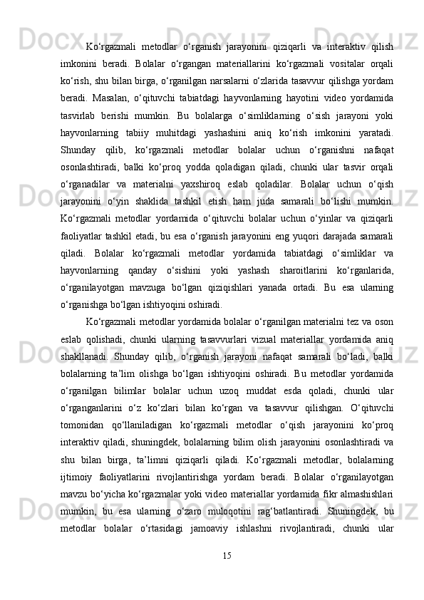 Ko‘rgazmali   metodlar   o‘rganish   jarayonini   qiziqarli   va   interaktiv   qilish
imkonini   beradi.   Bolalar   o‘rgangan   materiallarini   ko‘rgazmali   vositalar   orqali
ko‘rish, shu bilan birga, o‘rganilgan narsalarni o‘zlarida tasavvur qilishga yordam
beradi.   Masalan,   o‘qituvchi   tabiatdagi   hayvonlarning   hayotini   video   yordamida
tasvirlab   berishi   mumkin.   Bu   bolalarga   o‘simliklarning   o‘sish   jarayoni   yoki
hayvonlarning   tabiiy   muhitdagi   yashashini   aniq   ko‘rish   imkonini   yaratadi.
Shunday   qilib,   ko‘rgazmali   metodlar   bolalar   uchun   o‘rganishni   nafaqat
osonlashtiradi,   balki   ko‘proq   yodda   qoladigan   qiladi,   chunki   ular   tasvir   orqali
o‘rganadilar   va   materialni   yaxshiroq   eslab   qoladilar.   Bolalar   uchun   o‘qish
jarayonini   o‘yin   shaklida   tashkil   etish   ham   juda   samarali   bo‘lishi   mumkin.
Ko‘rgazmali   metodlar   yordamida   o‘qituvchi   bolalar   uchun   o‘yinlar   va   qiziqarli
faoliyatlar  tashkil  etadi, bu esa  o‘rganish jarayonini  eng yuqori  darajada  samarali
qiladi.   Bolalar   ko‘rgazmali   metodlar   yordamida   tabiatdagi   o‘simliklar   va
hayvonlarning   qanday   o‘sishini   yoki   yashash   sharoitlarini   ko‘rganlarida,
o‘rganilayotgan   mavzuga   bo‘lgan   qiziqishlari   yanada   ortadi.   Bu   esa   ularning
o‘rganishga bo‘lgan ishtiyoqini oshiradi.
Ko‘rgazmali metodlar yordamida bolalar o‘rganilgan materialni tez va oson
eslab   qolishadi,   chunki   ularning   tasavvurlari   vizual   materiallar   yordamida   aniq
shakllanadi.   Shunday   qilib,   o‘rganish   jarayoni   nafaqat   samarali   bo‘ladi,   balki
bolalarning   ta’lim   olishga   bo‘lgan   ishtiyoqini   oshiradi.   Bu   metodlar   yordamida
o‘rganilgan   bilimlar   bolalar   uchun   uzoq   muddat   esda   qoladi,   chunki   ular
o‘rganganlarini   o‘z   ko‘zlari   bilan   ko‘rgan   va   tasavvur   qilishgan.   O‘qituvchi
tomonidan   qo‘llaniladigan   ko‘rgazmali   metodlar   o‘qish   jarayonini   ko‘proq
interaktiv   qiladi,   shuningdek,   bolalarning   bilim   olish   jarayonini   osonlashtiradi   va
shu   bilan   birga,   ta’limni   qiziqarli   qiladi.   Ko‘rgazmali   metodlar,   bolalarning
ijtimoiy   faoliyatlarini   rivojlantirishga   yordam   beradi.   Bolalar   o‘rganilayotgan
mavzu bo‘yicha ko‘rgazmalar yoki video materiallar yordamida fikr almashishlari
mumkin,   bu   esa   ularning   o‘zaro   muloqotini   rag‘batlantiradi.   Shuningdek,   bu
metodlar   bolalar   o‘rtasidagi   jamoaviy   ishlashni   rivojlantiradi,   chunki   ular
15 