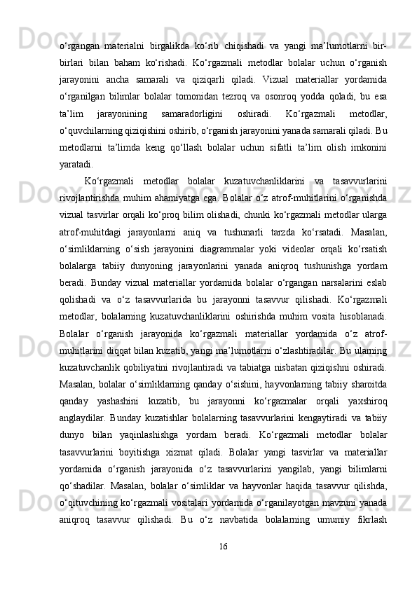 o‘rgangan   materialni   birgalikda   ko‘rib   chiqishadi   va   yangi   ma’lumotlarni   bir-
birlari   bilan   baham   ko‘rishadi.   Ko‘rgazmali   metodlar   bolalar   uchun   o‘rganish
jarayonini   ancha   samarali   va   qiziqarli   qiladi.   Vizual   materiallar   yordamida
o‘rganilgan   bilimlar   bolalar   tomonidan   tezroq   va   osonroq   yodda   qoladi,   bu   esa
ta’lim   jarayonining   samaradorligini   oshiradi.   Ko‘rgazmali   metodlar,
o‘quvchilarning qiziqishini oshirib, o‘rganish jarayonini yanada samarali qiladi. Bu
metodlarni   ta’limda   keng   qo‘llash   bolalar   uchun   sifatli   ta’lim   olish   imkonini
yaratadi.
Ko‘rgazmali   metodlar   bolalar   kuzatuvchanliklarini   va   tasavvurlarini
rivojlantirishda   muhim   ahamiyatga   ega.   Bolalar   o‘z   atrof-muhitlarini   o‘rganishda
vizual tasvirlar orqali ko‘proq bilim olishadi, chunki ko‘rgazmali  metodlar ularga
atrof-muhitdagi   jarayonlarni   aniq   va   tushunarli   tarzda   ko‘rsatadi.   Masalan,
o‘simliklarning   o‘sish   jarayonini   diagrammalar   yoki   videolar   orqali   ko‘rsatish
bolalarga   tabiiy   dunyoning   jarayonlarini   yanada   aniqroq   tushunishga   yordam
beradi.   Bunday   vizual   materiallar   yordamida   bolalar   o‘rgangan   narsalarini   eslab
qolishadi   va   o‘z   tasavvurlarida   bu   jarayonni   tasavvur   qilishadi.   Ko‘rgazmali
metodlar,   bolalarning   kuzatuvchanliklarini   oshirishda   muhim   vosita   hisoblanadi.
Bolalar   o‘rganish   jarayonida   ko‘rgazmali   materiallar   yordamida   o‘z   atrof-
muhitlarini diqqat bilan kuzatib, yangi ma’lumotlarni o‘zlashtiradilar. Bu ularning
kuzatuvchanlik   qobiliyatini   rivojlantiradi   va   tabiatga   nisbatan   qiziqishni   oshiradi.
Masalan,   bolalar   o‘simliklarning   qanday   o‘sishini,   hayvonlarning   tabiiy  sharoitda
qanday   yashashini   kuzatib,   bu   jarayonni   ko‘rgazmalar   orqali   yaxshiroq
anglaydilar.   Bunday   kuzatishlar   bolalarning   tasavvurlarini   kengaytiradi   va   tabiiy
dunyo   bilan   yaqinlashishga   yordam   beradi.   Ko‘rgazmali   metodlar   bolalar
tasavvurlarini   boyitishga   xizmat   qiladi.   Bolalar   yangi   tasvirlar   va   materiallar
yordamida   o‘rganish   jarayonida   o‘z   tasavvurlarini   yangilab,   yangi   bilimlarni
qo‘shadilar.   Masalan,   bolalar   o‘simliklar   va   hayvonlar   haqida   tasavvur   qilishda,
o‘qituvchining ko‘rgazmali  vositalari yordamida o‘rganilayotgan mavzuni  yanada
aniqroq   tasavvur   qilishadi.   Bu   o‘z   navbatida   bolalarning   umumiy   fikrlash
16 