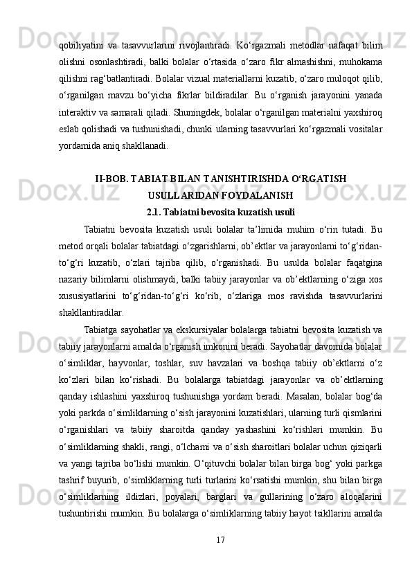 qobiliyatini   va   tasavvurlarini   rivojlantiradi.   Ko‘rgazmali   metodlar   nafaqat   bilim
olishni   osonlashtiradi,   balki   bolalar   o‘rtasida   o‘zaro   fikr   almashishni,   muhokama
qilishni rag‘batlantiradi. Bolalar vizual materiallarni kuzatib, o‘zaro muloqot qilib,
o‘rganilgan   mavzu   bo‘yicha   fikrlar   bildiradilar.   Bu   o‘rganish   jarayonini   yanada
interaktiv va samarali qiladi. Shuningdek, bolalar o‘rganilgan materialni yaxshiroq
eslab qolishadi va tushunishadi, chunki ularning tasavvurlari ko‘rgazmali vositalar
yordamida aniq shakllanadi.
II-BOB. TABIAT BILAN TANISHTIRISHDA O‘RGATISH
USULLARIDAN FOYDALANISH
2.1.  Tabiatni bevosita kuzatish usuli
Tabiatni   bevosita   kuzatish   usuli   bolalar   ta’limida   muhim   o‘rin   tutadi.   Bu
metod orqali bolalar tabiatdagi o‘zgarishlarni, ob’ektlar va jarayonlarni to‘g‘ridan-
to‘g‘ri   kuzatib,   o‘zlari   tajriba   qilib,   o‘rganishadi.   Bu   usulda   bolalar   faqatgina
nazariy   bilimlarni   olishmaydi,   balki   tabiiy   jarayonlar   va   ob’ektlarning   o‘ziga   xos
xususiyatlarini   to‘g‘ridan-to‘g‘ri   ko‘rib,   o‘zlariga   mos   ravishda   tasavvurlarini
shakllantiradilar.
Tabiatga sayohatlar va ekskursiyalar bolalarga tabiatni bevosita kuzatish va
tabiiy jarayonlarni amalda o‘rganish imkonini beradi. Sayohatlar davomida bolalar
o‘simliklar,   hayvonlar,   toshlar,   suv   havzalari   va   boshqa   tabiiy   ob’ektlarni   o‘z
ko‘zlari   bilan   ko‘rishadi.   Bu   bolalarga   tabiatdagi   jarayonlar   va   ob’ektlarning
qanday   ishlashini   yaxshiroq   tushunishga   yordam   beradi.   Masalan,   bolalar   bog‘da
yoki parkda o‘simliklarning o‘sish jarayonini kuzatishlari, ularning turli qismlarini
o‘rganishlari   va   tabiiy   sharoitda   qanday   yashashini   ko‘rishlari   mumkin.   Bu
o‘simliklarning shakli, rangi, o‘lchami va o‘sish sharoitlari bolalar uchun qiziqarli
va yangi tajriba bo‘lishi mumkin. O‘qituvchi bolalar bilan birga bog‘ yoki parkga
tashrif   buyurib,  o‘simliklarning  turli   turlarini  ko‘rsatishi   mumkin,  shu  bilan birga
o‘simliklarning   ildizlari,   poyalari,   barglari   va   gullarining   o‘zaro   aloqalarini
tushuntirishi mumkin. Bu bolalarga o‘simliklarning tabiiy hayot tsikllarini amalda
17 