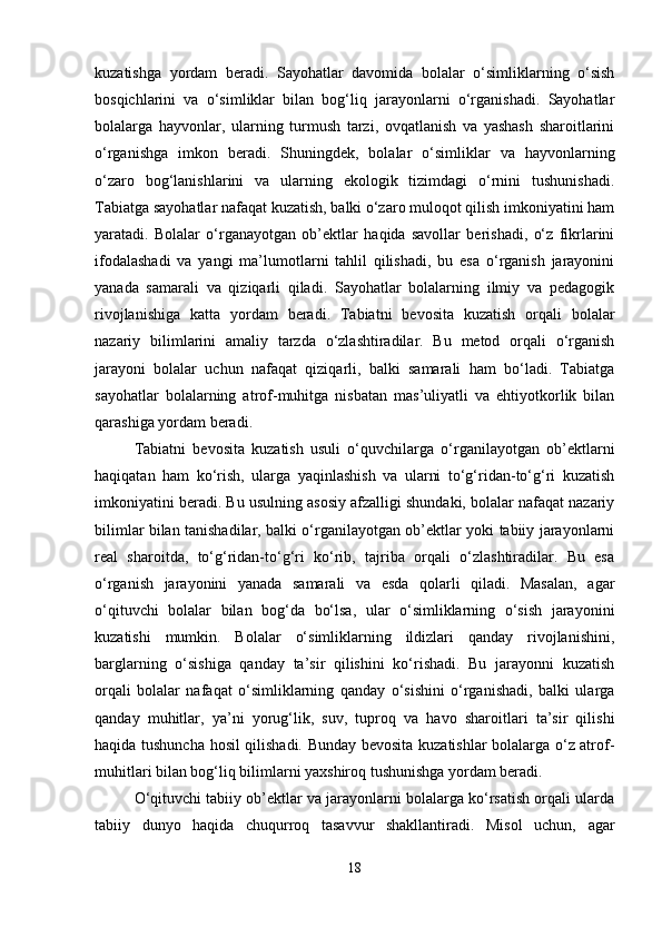 kuzatishga   yordam   beradi.   Sayohatlar   davomida   bolalar   o‘simliklarning   o‘sish
bosqichlarini   va   o‘simliklar   bilan   bog‘liq   jarayonlarni   o‘rganishadi.   Sayohatlar
bolalarga   hayvonlar,   ularning   turmush   tarzi,   ovqatlanish   va   yashash   sharoitlarini
o‘rganishga   imkon   beradi.   Shuningdek,   bolalar   o‘simliklar   va   hayvonlarning
o‘zaro   bog‘lanishlarini   va   ularning   ekologik   tizimdagi   o‘rnini   tushunishadi.
Tabiatga sayohatlar nafaqat kuzatish, balki o‘zaro muloqot qilish imkoniyatini ham
yaratadi.   Bolalar   o‘rganayotgan   ob’ektlar   haqida   savollar   berishadi,   o‘z   fikrlarini
ifodalashadi   va   yangi   ma’lumotlarni   tahlil   qilishadi,   bu   esa   o‘rganish   jarayonini
yanada   samarali   va   qiziqarli   qiladi.   Sayohatlar   bolalarning   ilmiy   va   pedagogik
rivojlanishiga   katta   yordam   beradi.   Tabiatni   bevosita   kuzatish   orqali   bolalar
nazariy   bilimlarini   amaliy   tarzda   o‘zlashtiradilar.   Bu   metod   orqali   o‘rganish
jarayoni   bolalar   uchun   nafaqat   qiziqarli,   balki   samarali   ham   bo‘ladi.   Tabiatga
sayohatlar   bolalarning   atrof-muhitga   nisbatan   mas’uliyatli   va   ehtiyotkorlik   bilan
qarashiga yordam beradi.
Tabiatni   bevosita   kuzatish   usuli   o‘quvchilarga   o‘rganilayotgan   ob’ektlarni
haqiqatan   ham   ko‘rish,   ularga   yaqinlashish   va   ularni   to‘g‘ridan-to‘g‘ri   kuzatish
imkoniyatini beradi. Bu usulning asosiy afzalligi shundaki, bolalar nafaqat nazariy
bilimlar bilan tanishadilar, balki o‘rganilayotgan ob’ektlar yoki tabiiy jarayonlarni
real   sharoitda,   to‘g‘ridan-to‘g‘ri   ko‘rib,   tajriba   orqali   o‘zlashtiradilar.   Bu   esa
o‘rganish   jarayonini   yanada   samarali   va   esda   qolarli   qiladi.   Masalan,   agar
o‘qituvchi   bolalar   bilan   bog‘da   bo‘lsa,   ular   o‘simliklarning   o‘sish   jarayonini
kuzatishi   mumkin.   Bolalar   o‘simliklarning   ildizlari   qanday   rivojlanishini,
barglarning   o‘sishiga   qanday   ta’sir   qilishini   ko‘rishadi.   Bu   jarayonni   kuzatish
orqali   bolalar   nafaqat   o‘simliklarning   qanday   o‘sishini   o‘rganishadi,   balki   ularga
qanday   muhitlar,   ya’ni   yorug‘lik,   suv,   tuproq   va   havo   sharoitlari   ta’sir   qilishi
haqida tushuncha hosil qilishadi. Bunday bevosita kuzatishlar bolalarga o‘z atrof-
muhitlari bilan bog‘liq bilimlarni yaxshiroq tushunishga yordam beradi.
O‘qituvchi tabiiy ob’ektlar va jarayonlarni bolalarga ko‘rsatish orqali ularda
tabiiy   dunyo   haqida   chuqurroq   tasavvur   shakllantiradi.   Misol   uchun,   agar
18 