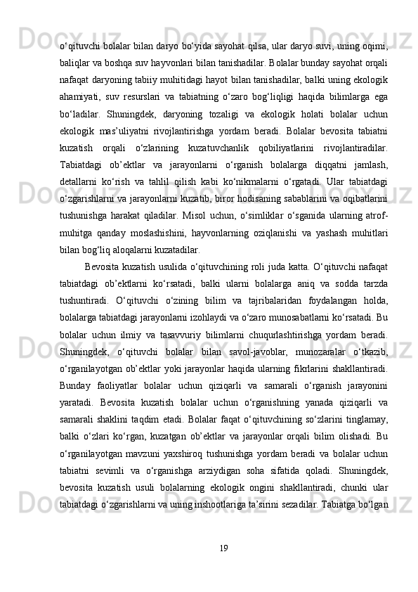 o‘qituvchi bolalar bilan daryo bo‘yida sayohat qilsa, ular daryo suvi, uning oqimi,
baliqlar va boshqa suv hayvonlari bilan tanishadilar. Bolalar bunday sayohat orqali
nafaqat daryoning tabiiy muhitidagi hayot bilan tanishadilar, balki uning ekologik
ahamiyati,   suv   resurslari   va   tabiatning   o‘zaro   bog‘liqligi   haqida   bilimlarga   ega
bo‘ladilar.   Shuningdek,   daryoning   tozaligi   va   ekologik   holati   bolalar   uchun
ekologik   mas’uliyatni   rivojlantirishga   yordam   beradi.   Bolalar   bevosita   tabiatni
kuzatish   orqali   o‘zlarining   kuzatuvchanlik   qobiliyatlarini   rivojlantiradilar.
Tabiatdagi   ob’ektlar   va   jarayonlarni   o‘rganish   bolalarga   diqqatni   jamlash,
detallarni   ko‘rish   va   tahlil   qilish   kabi   ko‘nikmalarni   o‘rgatadi.   Ular   tabiatdagi
o‘zgarishlarni va jarayonlarni kuzatib, biror hodisaning sabablarini va oqibatlarini
tushunishga   harakat   qiladilar.   Misol   uchun,   o‘simliklar   o‘sganida   ularning   atrof-
muhitga   qanday   moslashishini,   hayvonlarning   oziqlanishi   va   yashash   muhitlari
bilan bog‘liq aloqalarni kuzatadilar.
Bevosita kuzatish usulida o‘qituvchining roli juda katta. O‘qituvchi nafaqat
tabiatdagi   ob’ektlarni   ko‘rsatadi,   balki   ularni   bolalarga   aniq   va   sodda   tarzda
tushuntiradi.   O‘qituvchi   o‘zining   bilim   va   tajribalaridan   foydalangan   holda,
bolalarga tabiatdagi jarayonlarni izohlaydi va o‘zaro munosabatlarni ko‘rsatadi. Bu
bolalar   uchun   ilmiy   va   tasavvuriy   bilimlarni   chuqurlashtirishga   yordam   beradi.
Shuningdek,   o‘qituvchi   bolalar   bilan   savol-javoblar,   munozaralar   o‘tkazib,
o‘rganilayotgan ob’ektlar yoki jarayonlar haqida ularning fikrlarini shakllantiradi.
Bunday   faoliyatlar   bolalar   uchun   qiziqarli   va   samarali   o‘rganish   jarayonini
yaratadi.   Bevosita   kuzatish   bolalar   uchun   o‘rganishning   yanada   qiziqarli   va
samarali   shaklini   taqdim   etadi.   Bolalar   faqat   o‘qituvchining   so‘zlarini   tinglamay,
balki   o‘zlari   ko‘rgan,   kuzatgan   ob’ektlar   va   jarayonlar   orqali   bilim   olishadi.   Bu
o‘rganilayotgan   mavzuni   yaxshiroq   tushunishga   yordam   beradi   va   bolalar   uchun
tabiatni   sevimli   va   o‘rganishga   arziydigan   soha   sifatida   qoladi.   Shuningdek,
bevosita   kuzatish   usuli   bolalarning   ekologik   ongini   shakllantiradi,   chunki   ular
tabiatdagi o‘zgarishlarni va uning inshootlariga ta’sirini sezadilar. Tabiatga bo‘lgan
19 