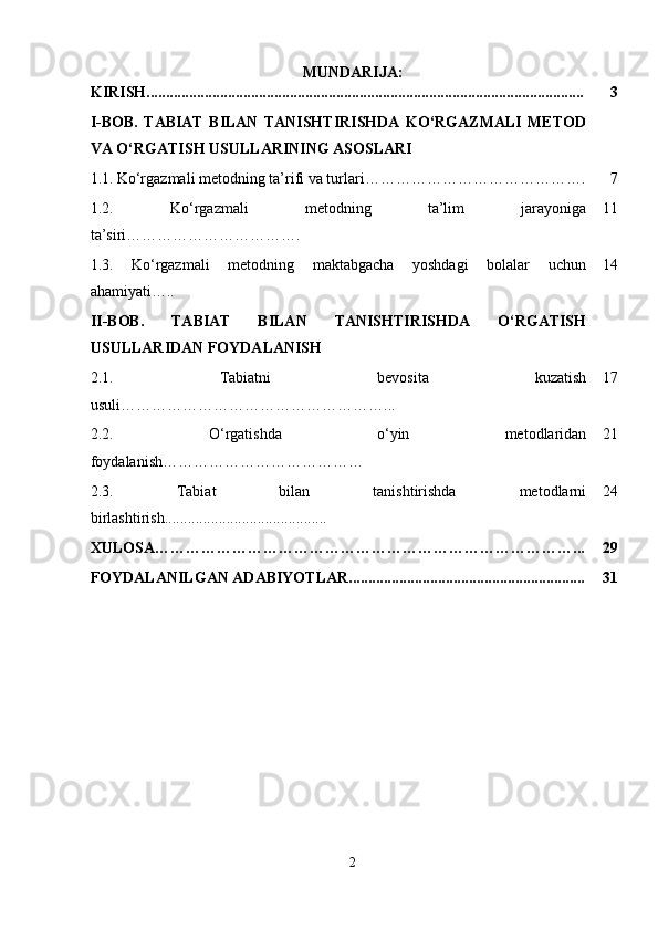 MUNDARIJA:
KIRISH................................................................................................................. 3
I-BOB.   TABIAT   BILAN   TANISHTIRISHDA   KO‘RGAZMALI   METOD
VA O‘RGATISH USULLARINING ASOSLARI
1.1.   Ko‘rgazmali metodning ta’rifi va turlari……………………………………. 7
1.2.   Ko‘rgazmali   metodning   ta’lim   jarayoniga
ta’siri……………………………. 11
1.3.   Ko‘rgazmali   metodning   maktabgacha   yoshdagi   bolalar   uchun
ahamiyati….. 14
II-BOB.   TABIAT   BILAN   TANISHTIRISHDA   O‘RGATISH
USULLARIDAN FOYDALANISH
2.1.   Tabiatni   bevosita   kuzatish
usuli ……………………………………………... 17
2.2.   O‘rgatishda   o‘yin   metodlaridan
foydalanish ………………………………… 21
2.3.   Tabiat   bilan   tanishtirishda   metodlarni
birlashtirish.......................................... 24
XULOSA………………………………………………………………………... 29
FOYDALANILGAN ADABIYOTLAR............................................................. 31
2 