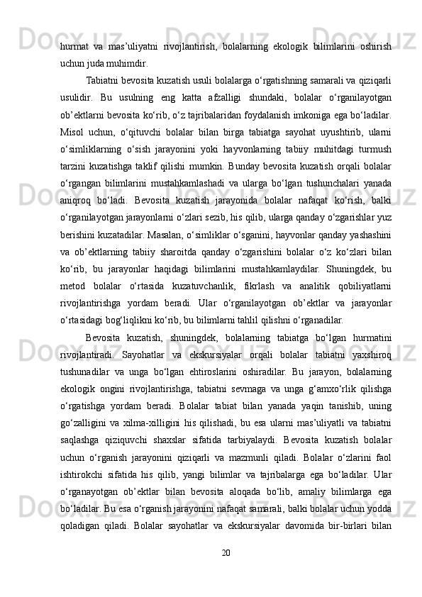 hurmat   va   mas’uliyatni   rivojlantirish,   bolalarning   ekologik   bilimlarini   oshirish
uchun juda muhimdir.
Tabiatni bevosita kuzatish usuli bolalarga o‘rgatishning samarali va qiziqarli
usulidir.   Bu   usulning   eng   katta   afzalligi   shundaki,   bolalar   o‘rganilayotgan
ob’ektlarni bevosita ko‘rib, o‘z tajribalaridan foydalanish imkoniga ega bo‘ladilar.
Misol   uchun,   o‘qituvchi   bolalar   bilan   birga   tabiatga   sayohat   uyushtirib,   ularni
o‘simliklarning   o‘sish   jarayonini   yoki   hayvonlarning   tabiiy   muhitdagi   turmush
tarzini   kuzatishga   taklif   qilishi   mumkin.   Bunday   bevosita   kuzatish   orqali   bolalar
o‘rgangan   bilimlarini   mustahkamlashadi   va   ularga   bo‘lgan   tushunchalari   yanada
aniqroq   bo‘ladi.   Bevosita   kuzatish   jarayonida   bolalar   nafaqat   ko‘rish,   balki
o‘rganilayotgan jarayonlarni o‘zlari sezib, his qilib, ularga qanday o‘zgarishlar yuz
berishini kuzatadilar. Masalan, o‘simliklar o‘sganini, hayvonlar qanday yashashini
va   ob’ektlarning   tabiiy   sharoitda   qanday   o‘zgarishini   bolalar   o‘z   ko‘zlari   bilan
ko‘rib,   bu   jarayonlar   haqidagi   bilimlarini   mustahkamlaydilar.   Shuningdek,   bu
metod   bolalar   o‘rtasida   kuzatuvchanlik,   fikrlash   va   analitik   qobiliyatlarni
rivojlantirishga   yordam   beradi.   Ular   o‘rganilayotgan   ob’ektlar   va   jarayonlar
o‘rtasidagi bog‘liqlikni ko‘rib, bu bilimlarni tahlil qilishni o‘rganadilar.
Bevosita   kuzatish,   shuningdek,   bolalarning   tabiatga   bo‘lgan   hurmatini
rivojlantiradi.   Sayohatlar   va   ekskursiyalar   orqali   bolalar   tabiatni   yaxshiroq
tushunadilar   va   unga   bo‘lgan   ehtiroslarini   oshiradilar.   Bu   jarayon,   bolalarning
ekologik   ongini   rivojlantirishga,   tabiatni   sevmaga   va   unga   g‘amxo‘rlik   qilishga
o‘rgatishga   yordam   beradi.   Bolalar   tabiat   bilan   yanada   yaqin   tanishib,   uning
go‘zalligini   va   xilma-xilligini   his   qilishadi,   bu   esa   ularni   mas’uliyatli   va   tabiatni
saqlashga   qiziquvchi   shaxslar   sifatida   tarbiyalaydi.   Bevosita   kuzatish   bolalar
uchun   o‘rganish   jarayonini   qiziqarli   va   mazmunli   qiladi.   Bolalar   o‘zlarini   faol
ishtirokchi   sifatida   his   qilib,   yangi   bilimlar   va   tajribalarga   ega   bo‘ladilar.   Ular
o‘rganayotgan   ob’ektlar   bilan   bevosita   aloqada   bo‘lib,   amaliy   bilimlarga   ega
bo‘ladilar. Bu esa o‘rganish jarayonini nafaqat samarali, balki bolalar uchun yodda
qoladigan   qiladi.   Bolalar   sayohatlar   va   ekskursiyalar   davomida   bir-birlari   bilan
20 