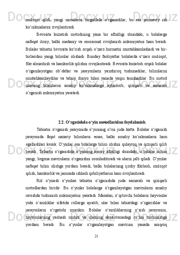 muloqot   qilib,   yangi   narsalarni   birgalikda   o‘rganadilar,   bu   esa   jamoaviy   ish
ko‘nikmalarini rivojlantiradi.
Bevosita   kuzatish   metodining   yana   bir   afzalligi   shundaki,   u   bolalarga
nafaqat   ilmiy,   balki   madaniy   va   emosional   rivojlanish   imkoniyatini   ham   beradi.
Bolalar tabiatni bevosita ko‘rish orqali o‘zaro hurmatni mustahkamlashadi  va bir-
birlaridan   yangi   bilimlar   olishadi.   Bunday   faoliyatlar   bolalarda   o‘zaro   muloqot,
fikr almashish va hamkorlik qilishni rivojlantiradi. Bevosita kuzatish orqali bolalar
o‘rganilayotgan   ob’ektlar   va   jarayonlarni   yaxshiroq   tushunadilar,   bilimlarini
mustahkamlaydilar   va   tabiiy   dunyo   bilan   yanada   yaqin   tanishadilar.   Bu   metod
ularning   bilimlarini   amaliy   ko‘nikmalarga   aylantirib,   qiziqarli   va   samarali
o‘rganish imkoniyatini yaratadi.
2.2.  O‘rgatishda o‘yin metodlaridan foydalanish
Tabiatni   o‘rganish   jarayonida   o‘yinning   o‘rni   juda   katta.   Bolalar   o‘rganish
jarayonida   faqat   nazariy   bilimlarni   emas,   balki   amaliy   ko‘nikmalarni   ham
egallashlari  kerak. O‘yinlar  esa  bolalarga bilim olishni  qulayroq va qiziqarli  qilib
beradi.   Tabiatni   o‘rganishda   o‘yinning   asosiy   afzalligi   shundaki,   u   bolalar   uchun
yangi, begona mavzularni o‘rganishni osonlashtiradi va ularni jalb qiladi. O‘yinlar
nafaqat   bilim   olishga   yordam   beradi,   balki   bolalarning   ijodiy   fikrlash,   muloqot
qilish, hamkorlik va jamoada ishlash qobiliyatlarini ham rivojlantiradi.
Rol   o‘ynash   o‘yinlari   tabiatni   o‘rganishda   juda   samarali   va   qiziqarli
metodlardan   biridir.   Bu   o‘yinlar   bolalarga   o‘rganilayotgan   mavzularni   amaliy
ravishda tushunish imkoniyatini yaratadi. Masalan, o‘qituvchi bolalarni hayvonlar
yoki   o‘simliklar   sifatida   rollarga   ajratib,   ular   bilan   tabiatdagi   o‘zgarishlar   va
jarayonlarni   o‘rgatishi   mumkin.   Bolalar   o‘simliklarning   o‘sish   jarayonini,
hayvonlarning   yashash   muhiti   va   ularning   ekosistemadagi   ro‘lini   tushunishga
yordam   beradi.   Bu   o‘yinlar   o‘rganilayotgan   mavzuni   yanada   aniqroq
21 