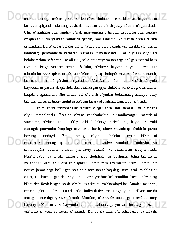 shakllantirishga   imkon   yaratadi.   Masalan,   bolalar   o‘simliklar   va   hayvonlarni
tasavvur  qilganda, ularning yashash  muhitini va o‘sish jarayonlarini o‘rganishadi.
Ular   o‘simliklarning   qanday   o‘sish   jarayonidan   o‘tishini,   hayvonlarning   qanday
oziqlanishini   va   yashash   muhitiga   qanday   moslashishini   ko‘rsatish   orqali   tajriba
orttiradilar. Bu o‘yinlar bolalar uchun tabiiy dunyoni yanada yaqinlashtiradi, ularni
tabiatdagi   jarayonlarga   nisbatan   hurmatni   rivojlantiradi.   Rol   o‘ynash   o‘yinlari
bolalar uchun nafaqat bilim olishni, balki empatiya va tabiatga bo‘lgan mehrni ham
rivojlantirishga   yordam   beradi.   Bolalar,   o‘zlarini   hayvonlar   yoki   o‘simliklar
sifatida tasavvur qilish orqali, ular bilan bog‘liq ekologik muammolarni tushunib,
bu   masalalarni   hal   qilishni   o‘rganadilar.   Masalan,   bolalar   o‘simlik   o‘stirish   yoki
hayvonlarni parvarish qilishda duch keladigan qiyinchiliklar va ekologik masalalar
haqida   o‘rganadilar.   Shu   tarzda,   rol   o‘ynash   o‘yinlari   bolalarning   nafaqat   ilmiy
bilimlarini, balki tabiiy muhitga bo‘lgan hissiy aloqalarini ham rivojlantiradi.
Tanlovlar   va   musobaqalar   tabiatni   o‘rganishda   juda   samarali   va   qiziqarli
o‘yin   metodlaridir.   Bolalar   o‘zaro   raqobatlashib,   o‘rganilayotgan   materialni
yaxshiroq   o‘zlashtiradilar.   O‘qituvchi   bolalarga   o‘simliklar,   hayvonlar   yoki
ekologik   jarayonlar   haqidagi   savollarni   berib,   ularni   musobaqa   shaklida   javob
berishga   undaydi.   Bu   tarzdagi   o‘yinlar   bolalar   uchun   bilimlarni
mustahkamlashning   qiziqarli   va   samarali   usulini   yaratadi.   Tanlovlar   va
musobaqalar   bolalar   orasida   jamoaviy   ishlash   ko‘nikmalarini   rivojlantiradi.
Mas’uliyatni   his   qilish,   fikrlarni   aniq   ifodalash,   va   boshqalar   bilan   bilimlarni
solishtirish   kabi   ko‘nikmalar   o‘rgatish   uchun   juda   foydalidir.   Misol   uchun,   bir
nechta   jamoalarga   bo‘lingan   bolalar   o‘zaro   tabiat   haqidagi   savollarni   javoblashar
ekan, ular ham o‘rganish jarayonida o‘zaro yordam ko‘rsatadilar, ham bir-birining
bilimidan  foydalangan  holda  o‘z bilimlarini  mustahkamlaydilar.  Bundan tashqari,
musobaqalar   bolalar   o‘rtasida   o‘z   faoliyatlarini   maqsadga   yo‘naltirilgan   tarzda
amalga   oshirishga   yordam   beradi.   Masalan,   o‘qituvchi   bolalarga   o‘simliklarning
hayotiy   tsikllarini   yoki   hayvonlar   olamini   tushunishga   yordam   beradigan   testlar,
viktorinalar   yoki   so‘rovlar   o‘tkazadi.   Bu   bolalarning   o‘z   bilimlarini   yangilash,
22 