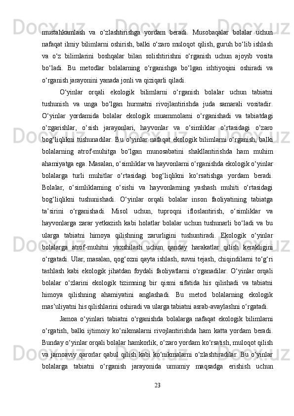 mustahkamlash   va   o‘zlashtirishga   yordam   beradi.   Musobaqalar   bolalar   uchun
nafaqat ilmiy bilimlarni oshirish, balki o‘zaro muloqot qilish, guruh bo‘lib ishlash
va   o‘z   bilimlarini   boshqalar   bilan   solishtirishni   o‘rganish   uchun   ajoyib   vosita
bo‘ladi.   Bu   metodlar   bolalarning   o‘rganishga   bo‘lgan   ishtiyoqini   oshiradi   va
o‘rganish jarayonini yanada jonli va qiziqarli qiladi.
O‘yinlar   orqali   ekologik   bilimlarni   o‘rganish   bolalar   uchun   tabiatni
tushunish   va   unga   bo‘lgan   hurmatni   rivojlantirishda   juda   samarali   vositadir.
O‘yinlar   yordamida   bolalar   ekologik   muammolarni   o‘rganishadi   va   tabiatdagi
o‘zgarishlar,   o‘sish   jarayonlari,   hayvonlar   va   o‘simliklar   o‘rtasidagi   o‘zaro
bog‘liqlikni tushunadilar. Bu o‘yinlar nafaqat  ekologik bilimlarni o‘rganish, balki
bolalarning   atrof-muhitga   bo‘lgan   munosabatini   shakllantirishda   ham   muhim
ahamiyatga ega. Masalan, o‘simliklar va hayvonlarni o‘rganishda ekologik o‘yinlar
bolalarga   turli   muhitlar   o‘rtasidagi   bog‘liqlikni   ko‘rsatishga   yordam   beradi.
Bolalar,   o‘simliklarning   o‘sishi   va   hayvonlarning   yashash   muhiti   o‘rtasidagi
bog‘liqlikni   tushunishadi.   O‘yinlar   orqali   bolalar   inson   faoliyatining   tabiatga
ta’sirini   o‘rganishadi.   Misol   uchun,   tuproqni   ifloslantirish,   o‘simliklar   va
hayvonlarga   zarar   yetkazish   kabi   holatlar   bolalar   uchun   tushunarli   bo‘ladi   va   bu
ularga   tabiatni   himoya   qilishning   zarurligini   tushuntiradi.   Ekologik   o‘yinlar
bolalarga   atrof-muhitni   yaxshilash   uchun   qanday   harakatlar   qilish   kerakligini
o‘rgatadi. Ular, masalan, qog‘ozni qayta ishlash, suvni tejash, chiqindilarni to‘g‘ri
tashlash   kabi   ekologik   jihatdan   foydali   faoliyatlarni   o‘rganadilar.   O‘yinlar   orqali
bolalar   o‘zlarini   ekologik   tizimning   bir   qismi   sifatida   his   qilishadi   va   tabiatni
himoya   qilishning   ahamiyatini   anglashadi.   Bu   metod   bolalarning   ekologik
mas’uliyatni his qilishlarini oshiradi va ularga tabiatni asrab-avaylashni o‘rgatadi.
Jamoa   o‘yinlari   tabiatni   o‘rganishda   bolalarga   nafaqat   ekologik   bilimlarni
o‘rgatish,   balki   ijtimoiy   ko‘nikmalarni   rivojlantirishda   ham   katta   yordam   beradi.
Bunday o‘yinlar orqali bolalar hamkorlik, o‘zaro yordam ko‘rsatish, muloqot qilish
va jamoaviy qarorlar  qabul  qilish kabi  ko‘nikmalarni o‘zlashtiradilar. Bu o‘yinlar
bolalarga   tabiatni   o‘rganish   jarayonida   umumiy   maqsadga   erishish   uchun
23 