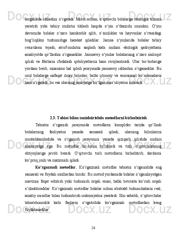birgalikda ishlashni  o‘rgatadi. Misol  uchun, o‘qituvchi  bolalarga ekologik tizimni
yaratish   yoki   tabiiy   muhitni   tiklash   haqida   o‘yin   o‘tkazishi   mumkin.   O‘yin
davomida   bolalar   o‘zaro   hamkorlik   qilib,   o‘simliklar   va   hayvonlar   o‘rtasidagi
bog‘liqlikni   tushunishga   harakat   qiladilar.   Jamoa   o‘yinlarida   bolalar   tabiiy
resurslarni   tejash,   atrof-muhitni   saqlash   kabi   muhim   ekologik   qadriyatlarni
amaliyotda qo‘llashni o‘rganadilar. Jamoaviy o‘yinlar bolalarning o‘zaro muloqot
qilish   va   fikrlarni   ifodalash   qobiliyatlarini   ham   rivojlantiradi.   Ular   bir-birlariga
yordam berib, muammo hal qilish jarayonida jamoaviy ishlashni  o‘rganadilar. Bu
usul   bolalarga   nafaqat   ilmiy   bilimlar,   balki   ijtimoiy   va   emosional   ko‘nikmalarni
ham o‘rgatadi, bu esa ularning jamiyatga bo‘lgan mas’uliyatini oshiradi.
2.3. Tabiat bilan tanishtirishda metodlarni birlashtirish
Tabiatni   o‘rganish   jarayonida   metodlarni   kompleks   tarzda   qo‘llash
bolalarning   faoliyatini   yanada   samarali   qiladi,   ularning   bilimlarini
mustahkamlashda   va   o‘rganish   jarayonini   yanada   qiziqarli   qilishda   muhim
ahamiyatga   ega.   Bu   metodlar   bir-birini   to‘ldiradi   va   turli   o‘quvchilarning
ehtiyojlariga   javob   beradi.   O‘qituvchi   turli   metodlarni   birlashtirib,   darslarni
ko‘proq jonli va mazmunli qiladi. 
Ko‘rgazmali   metodlar.   Ko‘rgazmali   metodlar   tabiatni   o‘rganishda   eng
samarali va foydali usullardan biridir. Bu metod yordamida bolalar o‘rganilayotgan
mavzuni   faqat   eshitish   yoki   tushunish   orqali   emas,   balki   bevosita   ko‘rish   orqali
o‘zlashtiradilar.  Ko‘rgazmali   metodlar   bolalar  uchun  abstrakt   tushunchalarni  real,
amaliy misollar bilan tushuntirish imkoniyatini yaratadi. Shu sababli, o‘qituvchilar
tabiatshunoslik   kabi   fanlarni   o‘rgatishda   ko‘rgazmali   metodlardan   keng
foydalanadilar.
24 