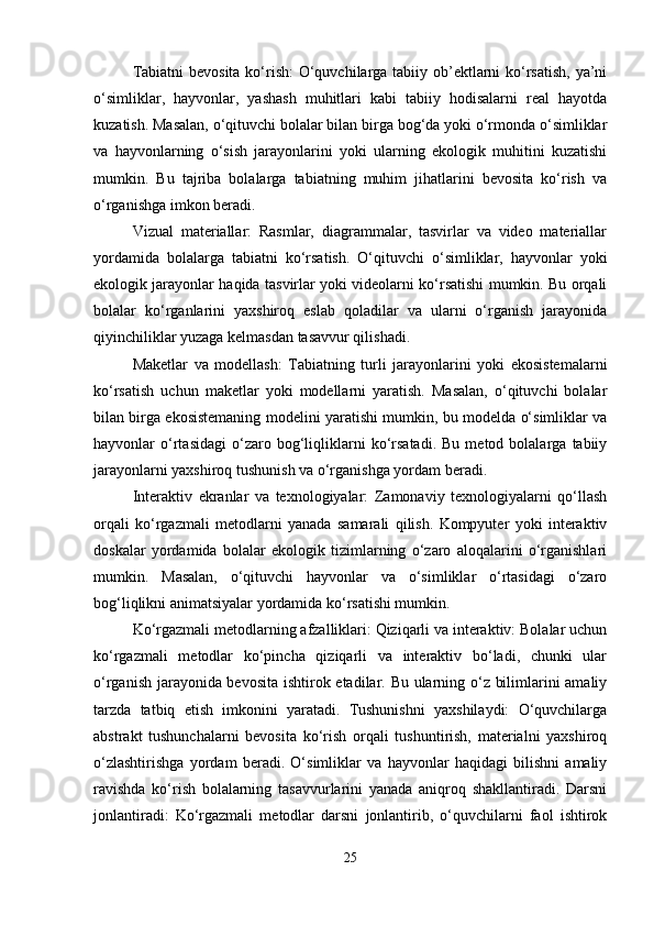 Tabiatni  bevosita  ko‘rish:  O‘quvchilarga tabiiy ob’ektlarni  ko‘rsatish,  ya’ni
o‘simliklar,   hayvonlar,   yashash   muhitlari   kabi   tabiiy   hodisalarni   real   hayotda
kuzatish. Masalan, o‘qituvchi bolalar bilan birga bog‘da yoki o‘rmonda o‘simliklar
va   hayvonlarning   o‘sish   jarayonlarini   yoki   ularning   ekologik   muhitini   kuzatishi
mumkin.   Bu   tajriba   bolalarga   tabiatning   muhim   jihatlarini   bevosita   ko‘rish   va
o‘rganishga imkon beradi.
Vizual   materiallar:   Rasmlar,   diagrammalar,   tasvirlar   va   video   materiallar
yordamida   bolalarga   tabiatni   ko‘rsatish.   O‘qituvchi   o‘simliklar,   hayvonlar   yoki
ekologik jarayonlar haqida tasvirlar yoki videolarni ko‘rsatishi mumkin. Bu orqali
bolalar   ko‘rganlarini   yaxshiroq   eslab   qoladilar   va   ularni   o‘rganish   jarayonida
qiyinchiliklar yuzaga kelmasdan tasavvur qilishadi.
Maketlar   va   modellash:   Tabiatning   turli   jarayonlarini   yoki   ekosistemalarni
ko‘rsatish   uchun   maketlar   yoki   modellarni   yaratish.   Masalan,   o‘qituvchi   bolalar
bilan birga ekosistemaning modelini yaratishi mumkin, bu modelda o‘simliklar va
hayvonlar   o‘rtasidagi   o‘zaro  bog‘liqliklarni   ko‘rsatadi.   Bu   metod  bolalarga   tabiiy
jarayonlarni yaxshiroq tushunish va o‘rganishga yordam beradi.
Interaktiv   ekranlar   va   texnologiyalar:   Zamonaviy   texnologiyalarni   qo‘llash
orqali   ko‘rgazmali   metodlarni   yanada   samarali   qilish.   Kompyuter   yoki   interaktiv
doskalar   yordamida   bolalar   ekologik   tizimlarning   o‘zaro   aloqalarini   o‘rganishlari
mumkin.   Masalan,   o‘qituvchi   hayvonlar   va   o‘simliklar   o‘rtasidagi   o‘zaro
bog‘liqlikni animatsiyalar yordamida ko‘rsatishi mumkin.
Ko‘rgazmali metodlarning afzalliklari: Qiziqarli va interaktiv: Bolalar uchun
ko‘rgazmali   metodlar   ko‘pincha   qiziqarli   va   interaktiv   bo‘ladi,   chunki   ular
o‘rganish jarayonida bevosita ishtirok etadilar. Bu ularning o‘z bilimlarini amaliy
tarzda   tatbiq   etish   imkonini   yaratadi.   Tushunishni   yaxshilaydi:   O‘quvchilarga
abstrakt   tushunchalarni   bevosita   ko‘rish   orqali   tushuntirish,   materialni   yaxshiroq
o‘zlashtirishga   yordam   beradi.   O‘simliklar   va   hayvonlar   haqidagi   bilishni   amaliy
ravishda   ko‘rish   bolalarning   tasavvurlarini   yanada   aniqroq   shakllantiradi.   Darsni
jonlantiradi:   Ko‘rgazmali   metodlar   darsni   jonlantirib,   o‘quvchilarni   faol   ishtirok
25 
