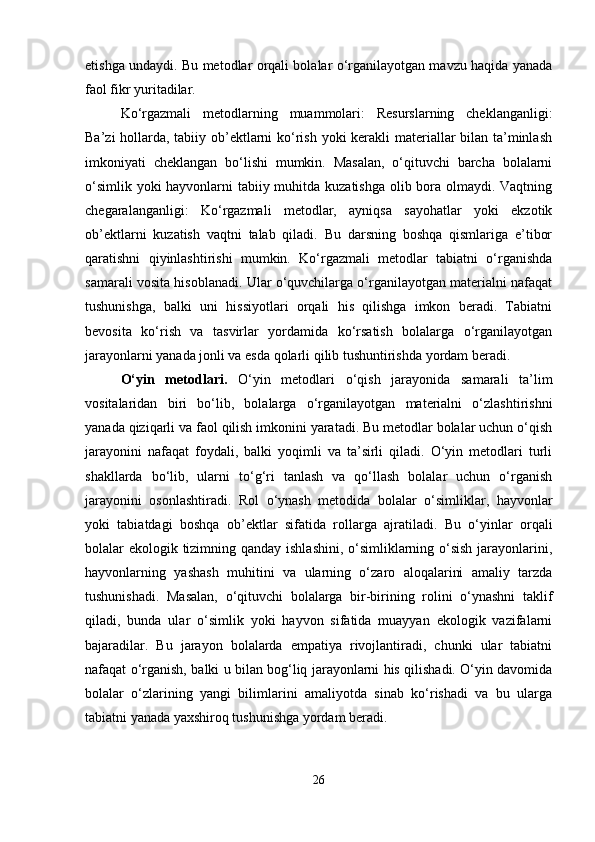 etishga undaydi. Bu metodlar orqali bolalar o‘rganilayotgan mavzu haqida yanada
faol fikr yuritadilar.
Ko‘rgazmali   metodlarning   muammolari:   Resurslarning   cheklanganligi:
Ba’zi  hollarda, tabiiy ob’ektlarni ko‘rish yoki  kerakli  materiallar bilan ta’minlash
imkoniyati   cheklangan   bo‘lishi   mumkin.   Masalan,   o‘qituvchi   barcha   bolalarni
o‘simlik yoki  hayvonlarni  tabiiy muhitda kuzatishga olib bora olmaydi. Vaqtning
chegaralanganligi:   Ko‘rgazmali   metodlar,   ayniqsa   sayohatlar   yoki   ekzotik
ob’ektlarni   kuzatish   vaqtni   talab   qiladi.   Bu   darsning   boshqa   qismlariga   e’tibor
qaratishni   qiyinlashtirishi   mumkin.   Ko‘rgazmali   metodlar   tabiatni   o‘rganishda
samarali vosita hisoblanadi. Ular o‘quvchilarga o‘rganilayotgan materialni nafaqat
tushunishga,   balki   uni   hissiyotlari   orqali   his   qilishga   imkon   beradi.   Tabiatni
bevosita   ko‘rish   va   tasvirlar   yordamida   ko‘rsatish   bolalarga   o‘rganilayotgan
jarayonlarni yanada jonli va esda qolarli qilib tushuntirishda yordam beradi.
O‘yin   metodlari.   O‘yin   metodlari   o‘qish   jarayonida   samarali   ta’lim
vositalaridan   biri   bo‘lib,   bolalarga   o‘rganilayotgan   materialni   o‘zlashtirishni
yanada qiziqarli va faol qilish imkonini yaratadi. Bu metodlar bolalar uchun o‘qish
jarayonini   nafaqat   foydali,   balki   yoqimli   va   ta’sirli   qiladi.   O‘yin   metodlari   turli
shakllarda   bo‘lib,   ularni   to‘g‘ri   tanlash   va   qo‘llash   bolalar   uchun   o‘rganish
jarayonini   osonlashtiradi.   Rol   o‘ynash   metodida   bolalar   o‘simliklar,   hayvonlar
yoki   tabiatdagi   boshqa   ob’ektlar   sifatida   rollarga   ajratiladi.   Bu   o‘yinlar   orqali
bolalar ekologik tizimning qanday ishlashini, o‘simliklarning o‘sish  jarayonlarini,
hayvonlarning   yashash   muhitini   va   ularning   o‘zaro   aloqalarini   amaliy   tarzda
tushunishadi.   Masalan,   o‘qituvchi   bolalarga   bir-birining   rolini   o‘ynashni   taklif
qiladi,   bunda   ular   o‘simlik   yoki   hayvon   sifatida   muayyan   ekologik   vazifalarni
bajaradilar.   Bu   jarayon   bolalarda   empatiya   rivojlantiradi,   chunki   ular   tabiatni
nafaqat o‘rganish, balki u bilan bog‘liq jarayonlarni his qilishadi. O‘yin davomida
bolalar   o‘zlarining   yangi   bilimlarini   amaliyotda   sinab   ko‘rishadi   va   bu   ularga
tabiatni yanada yaxshiroq tushunishga yordam beradi.
26 