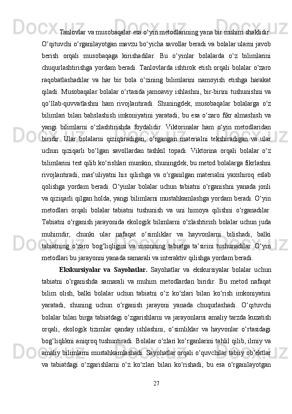 Tanlovlar va musobaqalar esa o‘yin metodlarining yana bir muhim shaklidir.
O‘qituvchi o‘rganilayotgan mavzu bo‘yicha savollar beradi va bolalar ularni javob
berish   orqali   musobaqaga   kirishadilar.   Bu   o‘yinlar   bolalarda   o‘z   bilimlarini
chuqurlashtirishga  yordam  beradi. Tanlovlarda ishtirok etish orqali bolalar  o‘zaro
raqobatlashadilar   va   har   bir   bola   o‘zining   bilimlarini   namoyish   etishga   harakat
qiladi. Musobaqalar  bolalar o‘rtasida jamoaviy ishlashni, bir-birini tushunishni va
qo‘llab-quvvatlashni   ham   rivojlantiradi.   Shuningdek,   musobaqalar   bolalarga   o‘z
bilimlari   bilan  bahslashish  imkoniyatini  yaratadi,  bu esa   o‘zaro  fikr  almashish   va
yangi   bilimlarni   o‘zlashtirishda   foydalidir.   Viktorinalar   ham   o‘yin   metodlaridan
biridir.   Ular   bolalarni   qiziqtiradigan,   o‘rgangan   materialni   tekshiradigan   va   ular
uchun   qiziqarli   bo‘lgan   savollardan   tashkil   topadi.   Viktorina   orqali   bolalar   o‘z
bilimlarini test qilib ko‘rishlari mumkin, shuningdek, bu metod bolalarga fikrlashni
rivojlantiradi,   mas’uliyatni   his   qilishga   va   o‘rganilgan   materialni   yaxshiroq   eslab
qolishga   yordam   beradi.   O‘yinlar   bolalar   uchun   tabiatni   o‘rganishni   yanada   jonli
va qiziqarli qilgan holda, yangi bilimlarni mustahkamlashga yordam beradi. O‘yin
metodlari   orqali   bolalar   tabiatni   tushunish   va   uni   himoya   qilishni   o‘rganadilar.
Tabiatni  o‘rganish jarayonida ekologik bilimlarni  o‘zlashtirish bolalar  uchun juda
muhimdir,   chunki   ular   nafaqat   o‘simliklar   va   hayvonlarni   bilishadi,   balki
tabiatning   o‘zaro   bog‘liqligini   va   insonning   tabiatga   ta’sirini   tushunadilar.   O‘yin
metodlari bu jarayonni yanada samarali va interaktiv qilishga yordam beradi.
Ekskursiyalar   va   Sayohatlar.   Sayohatlar   va   ekskursiyalar   bolalar   uchun
tabiatni   o‘rganishda   samarali   va   muhim   metodlardan   biridir.   Bu   metod   nafaqat
bilim   olish,   balki   bolalar   uchun   tabiatni   o‘z   ko‘zlari   bilan   ko‘rish   imkoniyatini
yaratadi,   shuning   uchun   o‘rganish   jarayoni   yanada   chuqurlashadi.   O‘qituvchi
bolalar bilan birga tabiatdagi o‘zgarishlarni va jarayonlarni amaliy tarzda kuzatish
orqali,   ekologik   tizimlar   qanday   ishlashini,   o‘simliklar   va   hayvonlar   o‘rtasidagi
bog‘liqlikni aniqroq tushuntiradi. Bolalar o‘zlari ko‘rganlarini tahlil qilib, ilmiy va
amaliy bilimlarni mustahkamlashadi. Sayohatlar orqali o‘quvchilar tabiiy ob’ektlar
va   tabiatdagi   o‘zgarishlarni   o‘z   ko‘zlari   bilan   ko‘rishadi,   bu   esa   o‘rganilayotgan
27 