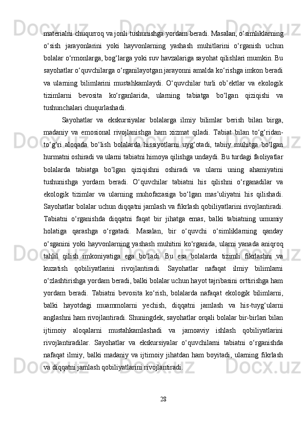materialni chuqurroq va jonli tushunishga yordam beradi. Masalan, o‘simliklarning
o‘sish   jarayonlarini   yoki   hayvonlarning   yashash   muhitlarini   o‘rganish   uchun
bolalar o‘rmonlarga, bog‘larga yoki suv havzalariga sayohat qilishlari mumkin. Bu
sayohatlar o‘quvchilarga o‘rganilayotgan jarayonni amalda ko‘rishga imkon beradi
va   ularning   bilimlarini   mustahkamlaydi.   O‘quvchilar   turli   ob’ektlar   va   ekologik
tizimlarni   bevosita   ko‘rganlarida,   ularning   tabiatga   bo‘lgan   qiziqishi   va
tushunchalari chuqurlashadi.
Sayohatlar   va   ekskursiyalar   bolalarga   ilmiy   bilimlar   berish   bilan   birga,
madaniy   va   emosional   rivojlanishga   ham   xizmat   qiladi.   Tabiat   bilan   to‘g‘ridan-
to‘g‘ri   aloqada   bo‘lish   bolalarda   hissiyotlarni   uyg‘otadi,   tabiiy   muhitga   bo‘lgan
hurmatni oshiradi va ularni tabiatni himoya qilishga undaydi. Bu turdagi faoliyatlar
bolalarda   tabiatga   bo‘lgan   qiziqishni   oshiradi   va   ularni   uning   ahamiyatini
tushunishga   yordam   beradi.   O‘quvchilar   tabiatni   his   qilishni   o‘rganadilar   va
ekologik   tizimlar   va   ularning   muhofazasiga   bo‘lgan   mas’uliyatni   his   qilishadi.
Sayohatlar bolalar uchun diqqatni jamlash va fikrlash qobiliyatlarini rivojlantiradi.
Tabiatni   o‘rganishda   diqqatni   faqat   bir   jihatga   emas,   balki   tabiatning   umumiy
holatiga   qarashga   o‘rgatadi.   Masalan,   bir   o‘quvchi   o‘simliklarning   qanday
o‘sganini  yoki  hayvonlarning yashash  muhitini  ko‘rganida, ularni  yanada aniqroq
tahlil   qilish   imkoniyatiga   ega   bo‘ladi.   Bu   esa   bolalarda   tizimli   fikrlashni   va
kuzatish   qobiliyatlarini   rivojlantiradi.   Sayohatlar   nafaqat   ilmiy   bilimlarni
o‘zlashtirishga yordam beradi, balki bolalar uchun hayot tajribasini orttirishga ham
yordam   beradi.   Tabiatni   bevosita   ko‘rish,   bolalarda   nafaqat   ekologik   bilimlarni,
balki   hayotdagi   muammolarni   yechish,   diqqatni   jamlash   va   his-tuyg‘ularni
anglashni ham rivojlantiradi. Shuningdek, sayohatlar orqali bolalar bir-birlari bilan
ijtimoiy   aloqalarni   mustahkamlashadi   va   jamoaviy   ishlash   qobiliyatlarini
rivojlantiradilar.   Sayohatlar   va   ekskursiyalar   o‘quvchilarni   tabiatni   o‘rganishda
nafaqat   ilmiy,   balki   madaniy   va   ijtimoiy   jihatdan   ham   boyitadi,   ularning   fikrlash
va diqqatni jamlash qobiliyatlarini rivojlantiradi.
28 