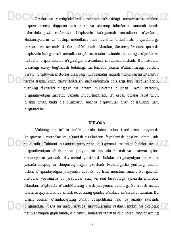 Darslar   va   mashg‘ulotlarda   metodlar   o‘rtasidagi   muvozanatni   saqlash
o‘quvchilarning   diqqatini   jalb   qilish   va   ularning   bilimlarini   samarali   tarzda
oshirishda   juda   muhimdir.   O‘qituvchi   ko‘rgazmali   metodlarni,   o‘yinlarni,
ekskursiyalarni   va   boshqa   metodlarni   mos   ravishda   birlashtirib,   o‘quvchilarga
qiziqarli   va   samarali   darslar   tashkil   etadi.   Masalan,   darsning   birinchi   qismida
o‘qituvchi ko‘rgazmali metodlar orqali materialni tushuntiradi, so‘ngra o‘yinlar va
tanlovlar   orqali   bolalar   o‘rganilgan   mavzularni   mustahkamlashadi.   Bu   metodlar
orasidagi   uzviy   bog‘lanish   bolalarga   ma’lumotni   yaxshi   o‘zlashtirishga   yordam
beradi. O‘qituvchi metodlar orasidagi muvozanatni saqlash uchun darsni interaktiv
tarzda   tashkil   etishi   zarur.   Masalan,   dars   davomida   bolalarga   turli   savollar   berib,
ularning   fikrlarini   tinglash   va   o‘zaro   muhokama   qilishga   imkon   yaratish,
o‘rganilayotgan   mavzuni   yanada   chuqurlashtiradi.   Bu   orqali   bolalar   faqat   bilim
olishni   emas,   balki   o‘z   bilimlarini   boshqa   o‘quvchilar   bilan   bo‘lishishni   ham
o‘rganadilar.
XULOSA
Maktabgacha   ta’lim   tashkilotlarida   tabiat   bilan   tanishtirish   jarayonida
ko‘rgazmali   metodlar   va   o‘rgatish   usullaridan   foydalanish   bolalar   uchun   juda
muhimdir.   Tabiatni   o‘rganish   jarayonida   ko‘rgazmali   metodlar   bolalar   uchun
o‘rganilayotgan   ob’ektlar   va   jarayonlarni   bevosita   ko‘rish   va   tasavvur   qilish
imkoniyatini   yaratadi.   Bu   metod   yordamida   bolalar   o‘rganayotgan   materialni
yanada   aniqroq   va   chuqurroq   anglab   yetishadi.   Maktabgacha   yoshdagi   bolalar
uchun   o‘rganilayotgan   jarayonlar   abstrakt   bo‘lishi   mumkin,   ammo   ko‘rgazmali
metodlar   yordamida   bu   jarayonlar   aniq   va   real   tasavvurga   aylanishi   mumkin.
Masalan,   o‘qituvchi   o‘simliklarning   o‘sish   jarayonini   bolalarga   ko‘rsatish   uchun
ularni haqiqatan ham o‘simlik ekib, uning qanday o‘sishini ko‘rsatishi mumkin. Bu
orqali   bolalar   o‘simliklarning   o‘sish   bosqichlarini   real   va   amaliy   ravishda
o‘rganadilar.   Yana   bir   misol   sifatida,   hayvonlarning   yashash   muhiti   va   ekologik
tizimlar haqida gapirganda, o‘qituvchi bolalarni tabiatga olib borib, hayvonlarning
29 