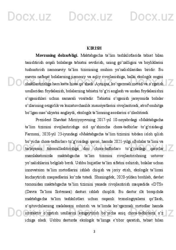 KIRISH
Mavzuning   dolzarbligi .   Maktabgacha   ta’lim   tashkilotlarida   tabiat   bilan
tanishtirish   orqali   bolalarga   tabiatni   sevdirish,   uning   go‘zalligini   va   boyliklarini
tushuntirish   zamonaviy   ta’lim   tizimining   muhim   yo‘nalishlaridan   biridir.   Bu
mavzu nafaqat bolalarning jismoniy va aqliy rivojlanishiga, balki ekologik ongini
shakllantirishga ham katta hissa qo‘shadi. Ayniqsa, ko‘rgazmali metod va o‘rgatish
usullaridan foydalanish, bolalarning tabiatni to‘g‘ri anglash va undan foydalanishni
o‘rganishlari   uchun   samarali   vositadir.   Tabiatni   o‘rganish   jarayonida   bolalar
o‘zlarining sezgirlik va kuzatuvchanlik xususiyatlarini rivojlantiradi, atrof-muhitga
bo‘lgan mas’uliyatni anglaydi, ekologik ta’limning asoslarini o‘zlashtiradi.
Prezident   Shavkat   Mirziyoyevning   2017-yil   10-noyabrdagi   «Maktabgacha
ta’lim   tizimini   rivojlantirishga   oid   qo‘shimcha   chora-tadbirlar   to‘g‘risida»gi
Farmoni,   2020-yil   23-iyundagi   «Maktabgacha   ta’lim   tizimini   tubdan   isloh   qilish
bo‘yicha chora-tadbirlar» to‘g‘risidagi qarori, hamda 2021-yilgi «Bolalar ta’limi va
tarbiyasini   takomillashtirishga   doir   chora-tadbirlar»   to‘g‘risidagi   qarorlar
mamlakatimizda   maktabgacha   ta’lim   tizimini   rivojlantirishning   ustuvor
yo‘nalishlarini belgilab berdi. Ushbu hujjatlar ta’lim sifatini oshirish, bolalar uchun
innovatsion   ta’lim   metodlarini   ishlab   chiqish   va   joriy   etish,   ekologik   ta’limni
kuchaytirish maqsadlarini  ko‘zda tutadi. Shuningdek, 2020-yildan boshlab, davlat
tomonidan   maktabgacha   ta’lim   tizimini   yanada   rivojlantirish   maqsadida   «DTS»
(Davra   Ta’limi   Sistemasi)   dasturi   ishlab   chiqildi.   Bu   dastur   ilk   bosqichda
maktabgacha   ta’lim   tashkilotlari   uchun   raqamli   texnologiyalarni   qo‘llash,
o‘qituvchilarning   malakasini   oshirish   va   ta’limda   ko‘rgazmali   metodlar   hamda
interaktiv   o‘rgatish   usullarini   kengaytirish   bo‘yicha   aniq   chora-tadbirlarni   o‘z
ichiga   oladi.   Ushbu   dasturda   ekologik   ta’limga   e’tibor   qaratish,   tabiat   bilan
3 
