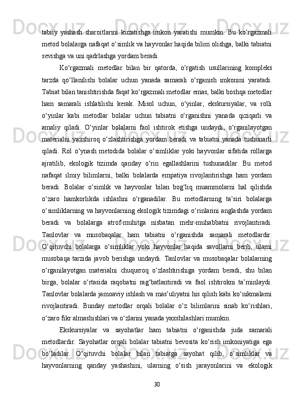 tabiiy   yashash   sharoitlarini   kuzatishga   imkon   yaratishi   mumkin.   Bu   ko‘rgazmali
metod bolalarga nafaqat o‘simlik va hayvonlar haqida bilim olishga, balki tabiatni
sevishga va uni qadrlashga yordam beradi.
Ko‘rgazmali   metodlar   bilan   bir   qatorda,   o‘rgatish   usullarining   kompleks
tarzda   qo‘llanilishi   bolalar   uchun   yanada   samarali   o‘rganish   imkonini   yaratadi.
Tabiat bilan tanishtirishda faqat ko‘rgazmali metodlar emas, balki boshqa metodlar
ham   samarali   ishlatilishi   kerak.   Misol   uchun,   o‘yinlar,   ekskursiyalar,   va   rolli
o‘yinlar   kabi   metodlar   bolalar   uchun   tabiatni   o‘rganishni   yanada   qiziqarli   va
amaliy   qiladi.   O‘yinlar   bolalarni   faol   ishtirok   etishga   undaydi,   o‘rganilayotgan
materialni   yaxshiroq   o‘zlashtirishga   yordam   beradi   va   tabiatni   yanada   tushunarli
qiladi.   Rol   o‘ynash   metodida   bolalar   o‘simliklar   yoki   hayvonlar   sifatida   rollarga
ajratilib,   ekologik   tizimda   qanday   o‘rin   egallashlarini   tushunadilar.   Bu   metod
nafaqat   ilmiy   bilimlarni,   balki   bolalarda   empatiya   rivojlantirishga   ham   yordam
beradi.   Bolalar   o‘simlik   va   hayvonlar   bilan   bog‘liq   muammolarni   hal   qilishda
o‘zaro   hamkorlikda   ishlashni   o‘rganadilar.   Bu   metodlarning   ta’siri   bolalarga
o‘simliklarning va hayvonlarning ekologik tizimdagi o‘rinlarini anglashda yordam
beradi   va   bolalarga   atrof-muhitga   nisbatan   mehr-muhabbatni   rivojlantiradi.
Tanlovlar   va   musobaqalar   ham   tabiatni   o‘rganishda   samarali   metodlardir.
O‘qituvchi   bolalarga   o‘simliklar   yoki   hayvonlar   haqida   savollarni   berib,   ularni
musobaqa   tarzida   javob   berishga   undaydi.   Tanlovlar   va   musobaqalar   bolalarning
o‘rganilayotgan   materialni   chuqurroq   o‘zlashtirishiga   yordam   beradi,   shu   bilan
birga,   bolalar   o‘rtasida   raqobatni   rag‘batlantiradi   va   faol   ishtirokni   ta’minlaydi.
Tanlovlar bolalarda jamoaviy ishlash va mas’uliyatni his qilish kabi ko‘nikmalarni
rivojlantiradi.   Bunday   metodlar   orqali   bolalar   o‘z   bilimlarini   sinab   ko‘rishlari,
o‘zaro fikr almashishlari va o‘zlarini yanada yaxshilashlari mumkin.
Ekskursiyalar   va   sayohatlar   ham   tabiatni   o‘rganishda   juda   samarali
metodlardir.   Sayohatlar   orqali   bolalar   tabiatni   bevosita   ko‘rish   imkoniyatiga   ega
bo‘ladilar.   O‘qituvchi   bolalar   bilan   tabiatga   sayohat   qilib,   o‘simliklar   va
hayvonlarning   qanday   yashashini,   ularning   o‘sish   jarayonlarini   va   ekologik
30 