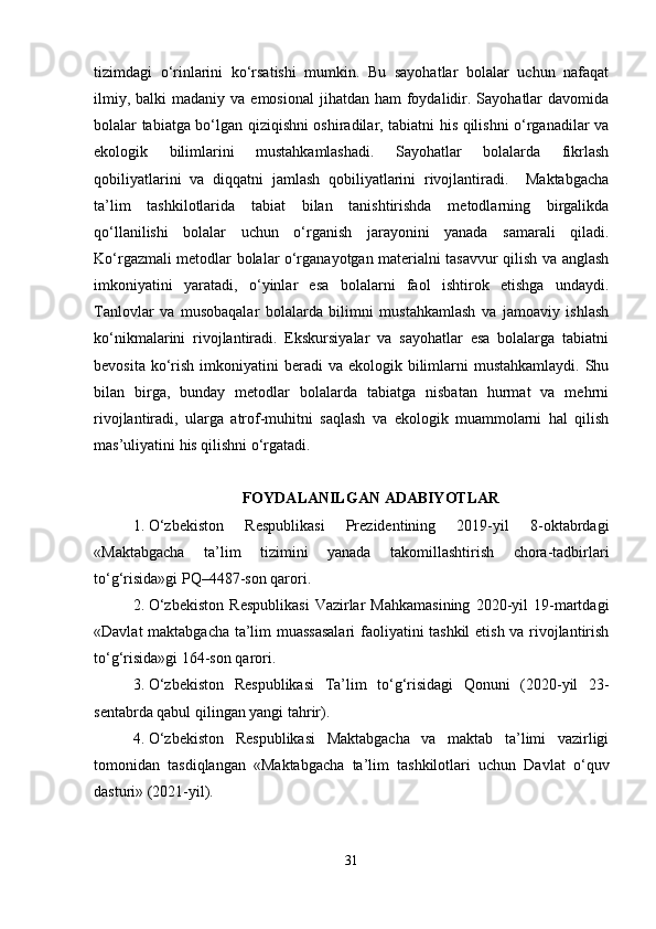 tizimdagi   o‘rinlarini   ko‘rsatishi   mumkin.   Bu   sayohatlar   bolalar   uchun   nafaqat
ilmiy,  balki  madaniy  va  emosional   jihatdan ham  foydalidir.  Sayohatlar   davomida
bolalar tabiatga bo‘lgan qiziqishni oshiradilar, tabiatni his qilishni o‘rganadilar va
ekologik   bilimlarini   mustahkamlashadi.   Sayohatlar   bolalarda   fikrlash
qobiliyatlarini   va   diqqatni   jamlash   qobiliyatlarini   rivojlantiradi.     Maktabgacha
ta’lim   tashkilotlarida   tabiat   bilan   tanishtirishda   metodlarning   birgalikda
qo‘llanilishi   bolalar   uchun   o‘rganish   jarayonini   yanada   samarali   qiladi.
Ko‘rgazmali metodlar bolalar o‘rganayotgan materialni tasavvur qilish va anglash
imkoniyatini   yaratadi,   o‘yinlar   esa   bolalarni   faol   ishtirok   etishga   undaydi.
Tanlovlar   va   musobaqalar   bolalarda   bilimni   mustahkamlash   va   jamoaviy   ishlash
ko‘nikmalarini   rivojlantiradi.   Ekskursiyalar   va   sayohatlar   esa   bolalarga   tabiatni
bevosita  ko‘rish  imkoniyatini  beradi   va ekologik  bilimlarni  mustahkamlaydi.   Shu
bilan   birga,   bunday   metodlar   bolalarda   tabiatga   nisbatan   hurmat   va   mehrni
rivojlantiradi,   ularga   atrof-muhitni   saqlash   va   ekologik   muammolarni   hal   qilish
mas’uliyatini his qilishni o‘rgatadi. 
FOYDALANILGAN ADABIYOTLAR
1. O‘zbekiston   Respublikasi   Prezidentining   2019-yil   8-oktabrdagi
«Maktabgacha   ta’lim   tizimini   yanada   takomillashtirish   chora-tadbirlari
to‘g‘risida»gi PQ–4487-son qarori.
2. O‘zbekiston   Respublikasi   Vazirlar   Mahkamasining   2020-yil   19-martdagi
«Davlat maktabgacha ta’lim muassasalari  faoliyatini tashkil  etish va rivojlantirish
to‘g‘risida»gi 164-son qarori.
3. O‘zbekiston   Respublikasi   Ta’lim   to‘g‘risidagi   Qonuni   (2020-yil   23-
sentabrda qabul qilingan yangi tahrir).
4. O‘zbekiston   Respublikasi   Maktabgacha   va   maktab   ta’limi   vazirligi
tomonidan   tasdiqlangan   «Maktabgacha   ta’lim   tashkilotlari   uchun   Davlat   o‘quv
dasturi» (2021-yil).
31 