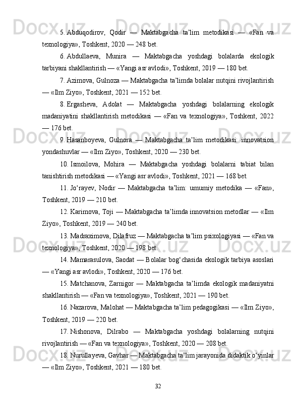 5. Abduqodirov,   Qodir   —   Maktabgacha   ta’lim   metodikasi   —   «Fan   va
texnologiya», Toshkent, 2020 — 248 bet.
6. Abdullaeva,   Munira   —   Maktabgacha   yoshdagi   bolalarda   ekologik
tarbiyani shakllantirish — «Yangi asr avlodi», Toshkent, 2019 — 180 bet.
7. Azimova, Gulnoza — Maktabgacha ta’limda bolalar nutqini rivojlantirish
— «Ilm Ziyo», Toshkent, 2021 — 152 bet.
8. Ergasheva,   Adolat   —   Maktabgacha   yoshdagi   bolalarning   ekologik
madaniyatini   shakllantirish   metodikasi   —   «Fan   va   texnologiya»,   Toshkent,   2022
— 176 bet.
9. Hasanboyeva,   Gulnora   —   Maktabgacha   ta’lim   metodikasi:   innovatsion
yondashuvlar — «Ilm Ziyo», Toshkent, 2020 — 230 bet.
10. Ismoilova,   Mohira   —   Maktabgacha   yoshdagi   bolalarni   tabiat   bilan
tanishtirish metodikasi — «Yangi asr avlodi», Toshkent, 2021 — 168 bet.
11. Jo‘rayev,   Nodir   —   Maktabgacha   ta’lim:   umumiy   metodika   —   «Fan»,
Toshkent, 2019 — 210 bet.
12. Karimova, Toji — Maktabgacha ta’limda innovatsion metodlar — «Ilm
Ziyo», Toshkent, 2019 — 240 bet.
13. Madraximova, Dilafruz — Maktabgacha ta’lim psixologiyasi — «Fan va
texnologiya», Toshkent, 2020 — 198 bet.
14. Mamarasulova, Saodat — Bolalar bog‘chasida ekologik tarbiya asoslari
— «Yangi asr avlodi», Toshkent, 2020 — 176 bet.
15. Matchanova,   Zarnigor   —   Maktabgacha   ta’limda   ekologik   madaniyatni
shakllantirish — «Fan va texnologiya», Toshkent, 2021 — 190 bet.
16. Nazarova, Malohat — Maktabgacha ta’lim pedagogikasi — «Ilm Ziyo»,
Toshkent, 2019 — 220 bet.
17. Nishonova,   Dilrabo   —   Maktabgacha   yoshdagi   bolalarning   nutqini
rivojlantirish — «Fan va texnologiya», Toshkent, 2020 — 208 bet.
18. Nurullayeva, Gavhar — Maktabgacha ta’lim jarayonida didaktik o‘yinlar
— «Ilm Ziyo», Toshkent, 2021 — 180 bet.
32 