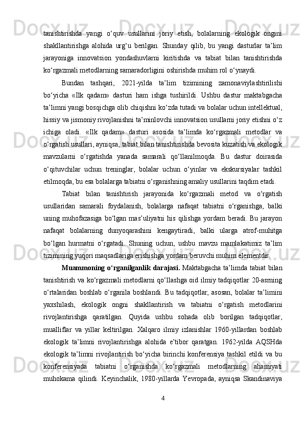tanishtirishda   yangi   o‘quv   usullarini   joriy   etish,   bolalarning   ekologik   ongini
shakllantirishga   alohida   urg‘u   berilgan.   Shunday   qilib,   bu   yangi   dasturlar   ta’lim
jarayoniga   innovatsion   yondashuvlarni   kiritishda   va   tabiat   bilan   tanishtirishda
ko‘rgazmali metodlarning samaradorligini oshirishda muhim rol o‘ynaydi.
Bundan   tashqari,   2021-yilda   ta’lim   tizimining   zamonaviylashtirilishi
bo‘yicha   «Ilk   qadam»   dasturi   ham   ishga   tushirildi.   Ushbu   dastur   maktabgacha
ta’limni yangi bosqichga olib chiqishni ko‘zda tutadi va bolalar uchun intellektual,
hissiy va jismoniy rivojlanishni ta’minlovchi innovatsion usullarni joriy etishni o‘z
ichiga   oladi.   «Ilk   qadam»   dasturi   asosida   ta’limda   ko‘rgazmali   metodlar   va
o‘rgatish usullari, ayniqsa, tabiat bilan tanishtirishda bevosita kuzatish va ekologik
mavzularni   o‘rgatishda   yanada   samarali   qo‘llanilmoqda.   Bu   dastur   doirasida
o‘qituvchilar   uchun   treninglar,   bolalar   uchun   o‘yinlar   va   ekskursiyalar   tashkil
etilmoqda, bu esa bolalarga tabiatni o‘rganishning amaliy usullarini taqdim etadi.
Tabiat   bilan   tanishtirish   jarayonida   ko‘rgazmali   metod   va   o‘rgatish
usullaridan   samarali   foydalanish,   bolalarga   nafaqat   tabiatni   o‘rganishga,   balki
uning  muhofazasiga  bo‘lgan  mas’uliyatni   his  qilishga   yordam  beradi.  Bu   jarayon
nafaqat   bolalarning   dunyoqarashini   kengaytiradi,   balki   ularga   atrof-muhitga
bo‘lgan   hurmatni   o‘rgatadi.   Shuning   uchun,   ushbu   mavzu   mamlakatimiz   ta’lim
tizimining yuqori maqsadlariga erishishga yordam beruvchi muhim elementdir.
Muammoning o‘rganilganlik darajasi.   Maktabgacha  ta’limda tabiat bilan
tanishtirish va ko‘rgazmali  metodlarni qo‘llashga oid ilmiy tadqiqotlar 20-asrning
o‘rtalaridan   boshlab   o‘rganila   boshlandi.   Bu   tadqiqotlar,   asosan,   bolalar   ta’limini
yaxshilash,   ekologik   ongni   shakllantirish   va   tabiatni   o‘rgatish   metodlarini
rivojlantirishga   qaratilgan.   Quyida   ushbu   sohada   olib   borilgan   tadqiqotlar,
mualliflar   va   yillar   keltirilgan.   Xalqaro   ilmiy   izlanishlar   1960-yillardan   boshlab
ekologik   ta’limni   rivojlantirishga   alohida   e’tibor   qaratgan.   1962-yilda   AQSHda
ekologik ta’limni rivojlantirish bo‘yicha birinchi konferensiya tashkil  etildi va bu
konferensiyada   tabiatni   o‘rganishda   ko‘rgazmali   metodlarning   ahamiyati
muhokama   qilindi.   Keyinchalik,   1980-yillarda   Yevropada,   ayniqsa   Skandinaviya
4 