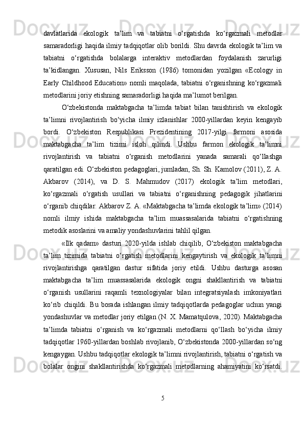 davlatlarida   ekologik   ta’lim   va   tabiatni   o‘rgatishda   ko‘rgazmali   metodlar
samaradorligi haqida ilmiy tadqiqotlar olib borildi. Shu davrda ekologik ta’lim va
tabiatni   o‘rgatishda   bolalarga   interaktiv   metodlardan   foydalanish   zarurligi
ta’kidlangan.   Xususan,   Nils   Eriksson   (1986)   tomonidan   yozilgan   «Ecology   in
Early   Childhood   Education»   nomli   maqolada,   tabiatni   o‘rganishning   ko‘rgazmali
metodlarini joriy etishning samaradorligi haqida ma’lumot berilgan.
O‘zbekistonda   maktabgacha   ta’limda   tabiat   bilan   tanishtirish   va   ekologik
ta’limni   rivojlantirish   bo‘yicha   ilmiy   izlanishlar   2000-yillardan   keyin   kengayib
bordi.   O‘zbekiston   Respublikasi   Prezidentining   2017-yilgi   farmoni   asosida
maktabgacha   ta’lim   tizimi   isloh   qilindi.   Ushbu   farmon   ekologik   ta’limni
rivojlantirish   va   tabiatni   o‘rganish   metodlarini   yanada   samarali   qo‘llashga
qaratilgan edi. O‘zbekiston pedagoglari, jumladan, Sh. Sh. Kamolov (2011), Z. A.
Akbarov   (2014),   va   D.   S.   Mahmudov   (2017)   ekologik   ta’lim   metodlari,
ko‘rgazmali   o‘rgatish   usullari   va   tabiatni   o‘rganishning   pedagogik   jihatlarini
o‘rganib chiqdilar. Akbarov Z. A. «Maktabgacha ta’limda ekologik ta’lim» (2014)
nomli   ilmiy   ishida   maktabgacha   ta’lim   muassasalarida   tabiatni   o‘rgatishning
metodik asoslarini va amaliy yondashuvlarini tahlil qilgan.
«Ilk   qadam»   dasturi   2020-yilda   ishlab   chiqilib,   O‘zbekiston   maktabgacha
ta’lim   tizimida   tabiatni   o‘rgatish   metodlarini   kengaytirish   va   ekologik   ta’limni
rivojlantirishga   qaratilgan   dastur   sifatida   joriy   etildi.   Ushbu   dasturga   asosan
maktabgacha   ta’lim   muassasalarida   ekologik   ongni   shakllantirish   va   tabiatni
o‘rganish   usullarini   raqamli   texnologiyalar   bilan   integratsiyalash   imkoniyatlari
ko‘rib   chiqildi.   Bu   borada   ishlangan   ilmiy   tadqiqotlarda   pedagoglar   uchun   yangi
yondashuvlar va metodlar joriy etilgan (N. X. Mamatqulova, 2020). Maktabgacha
ta’limda   tabiatni   o‘rganish   va   ko‘rgazmali   metodlarni   qo‘llash   bo‘yicha   ilmiy
tadqiqotlar 1960-yillardan boshlab rivojlanib, O‘zbekistonda 2000-yillardan so‘ng
kengaygan. Ushbu tadqiqotlar ekologik ta’limni rivojlantirish, tabiatni o‘rgatish va
bolalar   ongini   shakllantirishda   ko‘rgazmali   metodlarning   ahamiyatini   ko‘rsatdi.
5 