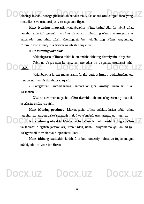 Hozirgi   kunda,   pedagogik   izlanishlar   va   amaliy   ishlar   tabiatni   o‘rganishda   yangi
metodlarni va usullarni joriy etishga qaratilgan.
Kurs   ishining   maqsadi.   Maktabgacha   ta’lim   tashkilotlarida   tabiat   bilan
tanishtirishda ko‘rgazmali  metod va o‘rgatish usullarining o‘rnini, ahamiyatini  va
samaradorligini   tahlil   qilish,   shuningdek,   bu   metodlarning   ta’lim   jarayonidagi
o‘rnini oshirish bo‘yicha tavsiyalar ishlab chiqishdir.
Kurs ishining vazifalari:
 Maktabgacha ta’limda tabiat bilan tanishtirishning ahamiyatini o‘rganish.
 Tabiatni   o‘rgatishda   ko‘rgazmali   metodlar   va   o‘rgatish   usullarini   tahlil
qilish.
 Maktabgacha ta’lim muassasalarida ekologik ta’limni rivojlantirishga oid
innovatsion yondashuvlarni aniqlash.
 Ko‘rgazmali   metodlarning   samaradorligini   amaliy   misollar   bilan
ko‘rsatish.
 O‘zbekiston   maktabgacha   ta’lim   tizimida   tabiatni   o‘rgatishning   metodik
asoslarini ishlab chiqish.
Kurs   ishining   predmeti.   Maktabgacha   ta’lim   tashkilotlarida   tabiat   bilan
tanishtirish jarayonida ko‘rgazmali metod va o‘rgatish usullarining qo‘llanilishi.
Kurs  ishining  obyekti.   Maktabgacha  ta’lim  tashkilotlarida   ekologik  ta’lim
va   tabiatni   o‘rgatish   jarayonlari,   shuningdek,   ushbu   jarayonlarda   qo‘llaniladigan
ko‘rgazmali metodlar va o‘rgatish usullari.
Kurs ishining tuzilishi:    kirish, 2 ta bob, umumiy xulosa va foydalanilgan
adabiyotlar ro‘yxatidan iborat.
6 