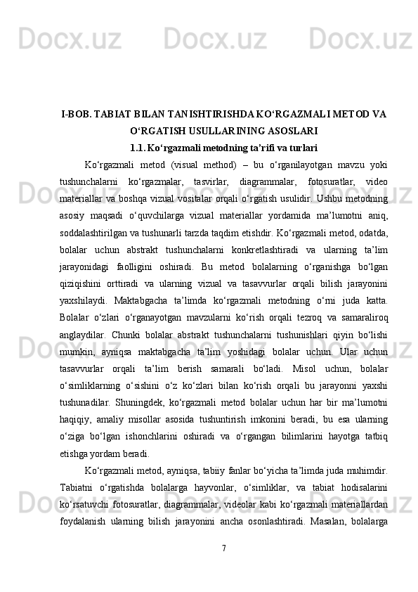 I-BOB.  TABIAT BILAN TANISHTIRISHDA KO‘RGAZMALI METOD VA
O‘RGATISH USULLARINING ASOSLARI
1.1.   Ko‘rgazmali metodning ta’rifi va turlari
Ko‘rgazmali   metod   (visual   method)   –   bu   o‘rganilayotgan   mavzu   yoki
tushunchalarni   ko‘rgazmalar,   tasvirlar,   diagrammalar,   fotosuratlar,   video
materiallar   va   boshqa   vizual   vositalar   orqali   o‘rgatish   usulidir.   Ushbu   metodning
asosiy   maqsadi   o‘quvchilarga   vizual   materiallar   yordamida   ma’lumotni   aniq,
soddalashtirilgan va tushunarli tarzda taqdim etishdir. Ko‘rgazmali metod, odatda,
bolalar   uchun   abstrakt   tushunchalarni   konkretlashtiradi   va   ularning   ta’lim
jarayonidagi   faolligini   oshiradi.   Bu   metod   bolalarning   o‘rganishga   bo‘lgan
qiziqishini   orttiradi   va   ularning   vizual   va   tasavvurlar   orqali   bilish   jarayonini
yaxshilaydi.   Maktabgacha   ta’limda   ko‘rgazmali   metodning   o‘rni   juda   katta.
Bolalar   o‘zlari   o‘rganayotgan   mavzularni   ko‘rish   orqali   tezroq   va   samaraliroq
anglaydilar.   Chunki   bolalar   abstrakt   tushunchalarni   tushunishlari   qiyin   bo‘lishi
mumkin,   ayniqsa   maktabgacha   ta’lim   yoshidagi   bolalar   uchun.   Ular   uchun
tasavvurlar   orqali   ta’lim   berish   samarali   bo‘ladi.   Misol   uchun,   bolalar
o‘simliklarning   o‘sishini   o‘z   ko‘zlari   bilan   ko‘rish   orqali   bu   jarayonni   yaxshi
tushunadilar.   Shuningdek,   ko‘rgazmali   metod   bolalar   uchun   har   bir   ma’lumotni
haqiqiy,   amaliy   misollar   asosida   tushuntirish   imkonini   beradi,   bu   esa   ularning
o‘ziga   bo‘lgan   ishonchlarini   oshiradi   va   o‘rgangan   bilimlarini   hayotga   tatbiq
etishga yordam beradi.
Ko‘rgazmali metod, ayniqsa, tabiiy fanlar bo‘yicha ta’limda juda muhimdir.
Tabiatni   o‘rgatishda   bolalarga   hayvonlar,   o‘simliklar,   va   tabiat   hodisalarini
ko‘rsatuvchi   fotosuratlar,  diagrammalar,  videolar  kabi  ko‘rgazmali   materiallardan
foydalanish   ularning   bilish   jarayonini   ancha   osonlashtiradi.   Masalan,   bolalarga
7 