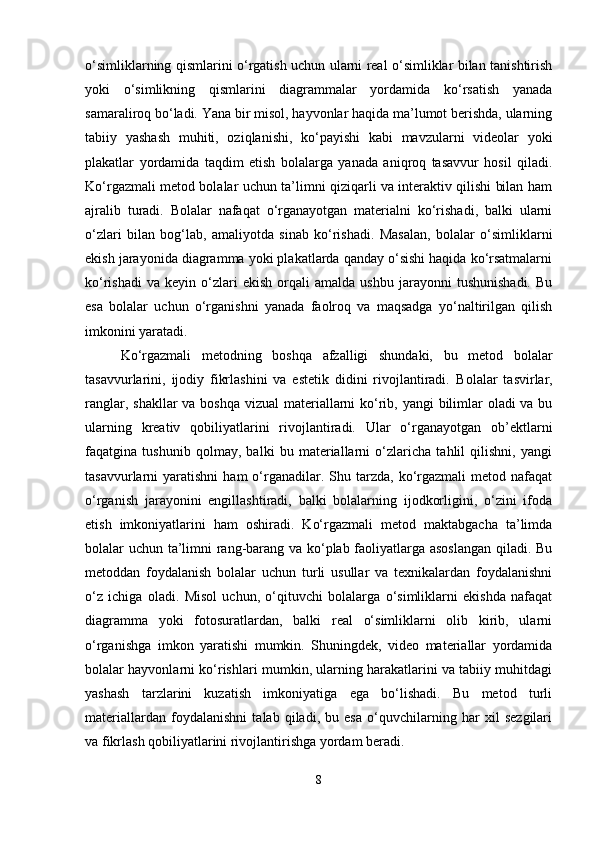 o‘simliklarning qismlarini o‘rgatish uchun ularni real o‘simliklar bilan tanishtirish
yoki   o‘simlikning   qismlarini   diagrammalar   yordamida   ko‘rsatish   yanada
samaraliroq bo‘ladi. Yana bir misol, hayvonlar haqida ma’lumot berishda, ularning
tabiiy   yashash   muhiti,   oziqlanishi,   ko‘payishi   kabi   mavzularni   videolar   yoki
plakatlar   yordamida   taqdim   etish   bolalarga   yanada   aniqroq   tasavvur   hosil   qiladi.
Ko‘rgazmali metod bolalar uchun ta’limni qiziqarli va interaktiv qilishi bilan ham
ajralib   turadi.   Bolalar   nafaqat   o‘rganayotgan   materialni   ko‘rishadi,   balki   ularni
o‘zlari   bilan   bog‘lab,   amaliyotda   sinab   ko‘rishadi.   Masalan,   bolalar   o‘simliklarni
ekish jarayonida diagramma yoki plakatlarda qanday o‘sishi haqida ko‘rsatmalarni
ko‘rishadi   va   keyin  o‘zlari   ekish   orqali   amalda   ushbu   jarayonni   tushunishadi.   Bu
esa   bolalar   uchun   o‘rganishni   yanada   faolroq   va   maqsadga   yo‘naltirilgan   qilish
imkonini yaratadi.
Ko‘rgazmali   metodning   boshqa   afzalligi   shundaki,   bu   metod   bolalar
tasavvurlarini,   ijodiy   fikrlashini   va   estetik   didini   rivojlantiradi.   Bolalar   tasvirlar,
ranglar, shakllar va boshqa vizual  materiallarni  ko‘rib, yangi  bilimlar  oladi va bu
ularning   kreativ   qobiliyatlarini   rivojlantiradi.   Ular   o‘rganayotgan   ob’ektlarni
faqatgina   tushunib   qolmay,   balki   bu   materiallarni   o‘zlaricha   tahlil   qilishni,   yangi
tasavvurlarni   yaratishni   ham   o‘rganadilar.  Shu  tarzda,  ko‘rgazmali  metod  nafaqat
o‘rganish   jarayonini   engillashtiradi,   balki   bolalarning   ijodkorligini,   o‘zini   ifoda
etish   imkoniyatlarini   ham   oshiradi.   Ko‘rgazmali   metod   maktabgacha   ta’limda
bolalar uchun ta’limni rang-barang va ko‘plab faoliyatlarga asoslangan  qiladi. Bu
metoddan   foydalanish   bolalar   uchun   turli   usullar   va   texnikalardan   foydalanishni
o‘z   ichiga   oladi.   Misol   uchun,   o‘qituvchi   bolalarga   o‘simliklarni   ekishda   nafaqat
diagramma   yoki   fotosuratlardan,   balki   real   o‘simliklarni   olib   kirib,   ularni
o‘rganishga   imkon   yaratishi   mumkin.   Shuningdek,   video   materiallar   yordamida
bolalar hayvonlarni ko‘rishlari mumkin, ularning harakatlarini va tabiiy muhitdagi
yashash   tarzlarini   kuzatish   imkoniyatiga   ega   bo‘lishadi.   Bu   metod   turli
materiallardan   foydalanishni   talab   qiladi,   bu   esa   o‘quvchilarning   har   xil   sezgilari
va fikrlash qobiliyatlarini rivojlantirishga yordam beradi.
8 