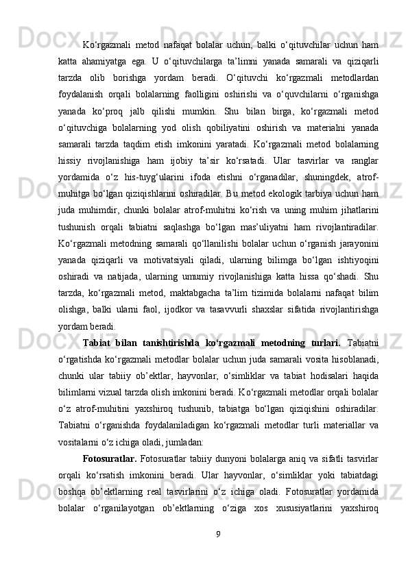 Ko‘rgazmali   metod   nafaqat   bolalar   uchun,   balki   o‘qituvchilar   uchun   ham
katta   ahamiyatga   ega.   U   o‘qituvchilarga   ta’limni   yanada   samarali   va   qiziqarli
tarzda   olib   borishga   yordam   beradi.   O‘qituvchi   ko‘rgazmali   metodlardan
foydalanish   orqali   bolalarning   faolligini   oshirishi   va   o‘quvchilarni   o‘rganishga
yanada   ko‘proq   jalb   qilishi   mumkin.   Shu   bilan   birga,   ko‘rgazmali   metod
o‘qituvchiga   bolalarning   yod   olish   qobiliyatini   oshirish   va   materialni   yanada
samarali   tarzda   taqdim   etish   imkonini   yaratadi.   Ko‘rgazmali   metod   bolalarning
hissiy   rivojlanishiga   ham   ijobiy   ta’sir   ko‘rsatadi.   Ular   tasvirlar   va   ranglar
yordamida   o‘z   his-tuyg‘ularini   ifoda   etishni   o‘rganadilar,   shuningdek,   atrof-
muhitga bo‘lgan qiziqishlarini  oshiradilar. Bu metod ekologik tarbiya uchun ham
juda   muhimdir,   chunki   bolalar   atrof-muhitni   ko‘rish   va   uning   muhim   jihatlarini
tushunish   orqali   tabiatni   saqlashga   bo‘lgan   mas’uliyatni   ham   rivojlantiradilar.
Ko‘rgazmali   metodning   samarali   qo‘llanilishi   bolalar   uchun   o‘rganish   jarayonini
yanada   qiziqarli   va   motivatsiyali   qiladi,   ularning   bilimga   bo‘lgan   ishtiyoqini
oshiradi   va   natijada,   ularning   umumiy   rivojlanishiga   katta   hissa   qo‘shadi.   Shu
tarzda,   ko‘rgazmali   metod,   maktabgacha   ta’lim   tizimida   bolalarni   nafaqat   bilim
olishga,   balki   ularni   faol,   ijodkor   va   tasavvurli   shaxslar   sifatida   rivojlantirishga
yordam beradi.
Tabiat   bilan   tanishtirishda   ko‘rgazmali   metodning   turlari.   Tabiatni
o‘rgatishda   ko‘rgazmali   metodlar   bolalar   uchun   juda   samarali   vosita   hisoblanadi,
chunki   ular   tabiiy   ob’ektlar,   hayvonlar,   o‘simliklar   va   tabiat   hodisalari   haqida
bilimlarni vizual tarzda olish imkonini beradi. Ko‘rgazmali metodlar orqali bolalar
o‘z   atrof-muhitini   yaxshiroq   tushunib,   tabiatga   bo‘lgan   qiziqishini   oshiradilar.
Tabiatni   o‘rganishda   foydalaniladigan   ko‘rgazmali   metodlar   turli   materiallar   va
vositalarni o‘z ichiga oladi, jumladan:
Fotosuratlar.   Fotosuratlar   tabiiy  dunyoni   bolalarga   aniq   va  sifatli   tasvirlar
orqali   ko‘rsatish   imkonini   beradi.   Ular   hayvonlar,   o‘simliklar   yoki   tabiatdagi
boshqa   ob’ektlarning   real   tasvirlarini   o‘z   ichiga   oladi.   Fotosuratlar   yordamida
bolalar   o‘rganilayotgan   ob’ektlarning   o‘ziga   xos   xususiyatlarini   yaxshiroq
9 