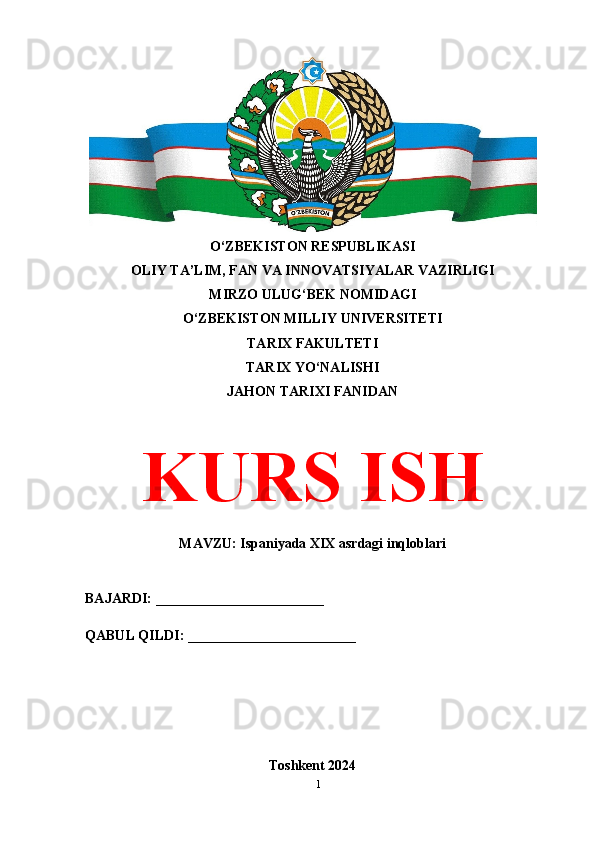 O‘ZBEKISTON RESPUBLIKASI 
OLIY TA’LIM, FAN VA INNOVATSIYALAR VAZIRLIGI
MIRZO ULUG‘BEK NOMIDAGI 
O‘ZBEKISTON MILLIY UNIVERSITETI
TARIX FAKULTETI
TARIX YO‘NALISHI
JAHON TARIXI FANIDAN
KURS ISH
MAVZU: Ispaniyada XIX asrdagi inqloblari
BAJARDI: ________________________
QABUL QILDI: ________________________
Toshkent 2024
1 