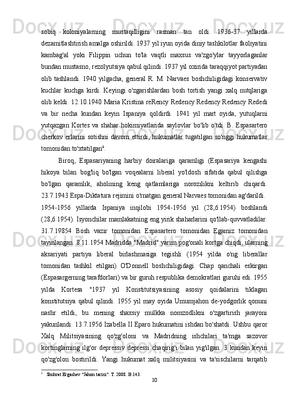 sobiq   koloniyalarning   mustaqilligini   rasman   tan   oldi.   1936-37   yillarda
dezamitlashtirish amalga oshirildi. 1937 yil iyun oyida diniy tashkilotlar faoliyatini
kambag'al   yoki   Filippin   uchun   to'la   vaqtli   maxsus   va'zgo'ylar   tayyorlaganlar
bundan mustasno, rezolyutsiya qabul qilindi. 1937 yil oxirida taraqqiyot partiyadan
olib  tashlandi.   1940   yilgacha,   general   R.   M.   Narvaes   boshchiligidagi   konservativ
kuchlar   kuchga   kirdi.   Keyingi   o'zgarishlardan   bosh   tortish   yangi   xalq   nutqlariga
olib keldi. 12.10.1940 Maria Kristina reRency Redency Redency Redency Rededi
va   bir   necha   kundan   keyin   Ispaniya   qoldirdi.   1941   yil   mart   oyida,   yutuqlarni
yutqazgan   Kortes   va   shahar   hokimiyatlarida   saylovlar   bo'lib   o'tdi.   B.   Espasartero
cherkov  erlarini   sotishni   davom   ettirdi,  hukumatlar   tugatilgan  so'nggi   hukumatlar
tomonidan to'xtatilgan 6
.
Biroq,   Espasariyaning   harbiy   doiralariga   qaramligi   (Espasariya   kengashi
hikoya   bilan   bog'liq   bo'lgan   voqealarni   liberal   yo'ldosh   sifatida   qabul   qilishga
bo'lgan   qaramlik,   aholining   keng   qatlamlariga   norozilikni   keltirib   chiqardi.
23.7.1943 Espa-Diktatura rejimini o'rnatgan general Narvaes tomonidan ag'darildi.
1954-1956   yillarda   Ispaniya   inqilobi   1954-1956   yil   (28,6.1954)   boshlandi
(28,6.1954). Isyonchilar mamlakatning eng yirik shaharlarini qo'llab-quvvatladilar.
31.7.19854   Bosh   vazir   tomonidan   Espasartero   tomonidan   Egamiz   tomonidan
tayinlangan. 8.11.1954 Madridda "Madrid" yarim pog'onali kortga chiqdi, ularning
aksariyati   partiya   liberal   birlashmasiga   tegishli   (1954   yilda   o'ng   liberallar
tomonidan   tashkil   etilgan)   O'Donnell   boshchiligidagi.   Chap   qanchali   eskirgan
(Espasargerning tarafdorlari) va bir guruh respublika demokratlari guruhi edi. 1955
yilda   Kortesa   "1937   yil   Konstitutsiyasining   asosiy   qoidalarini   tiklagan
konstitutsiya   qabul   qilindi.   1955  yil   may  oyida   Umumjahon  de-yodgorlik   qonuni
nashr   etildi,   bu   mening   shaxsiy   mulkka   nomzodlikni   o'zgartirish   jarayoni
yakunlandi. 13.7.1956 Izabella II Eparo hukumatini ishdan bo'shatdi. Ushbu qaror
Xalq   Militsiyasining   qo'zg'oloni   va   Madridning   ishchilari   ta'mga   sazovor
kortinglarning   ilg'or   depressiv   depressi   chaqirig'i   bilan   yig'ilgan.   3   kundan   keyin
qo'zg'olon   bostirildi.   Yangi   hukumat   xalq   militsiyasini   va   ta'sischilarni   tarqatib
6
   Shuhrat Ergashev "Jahon tarixi". T. 2008. B.143.
10 