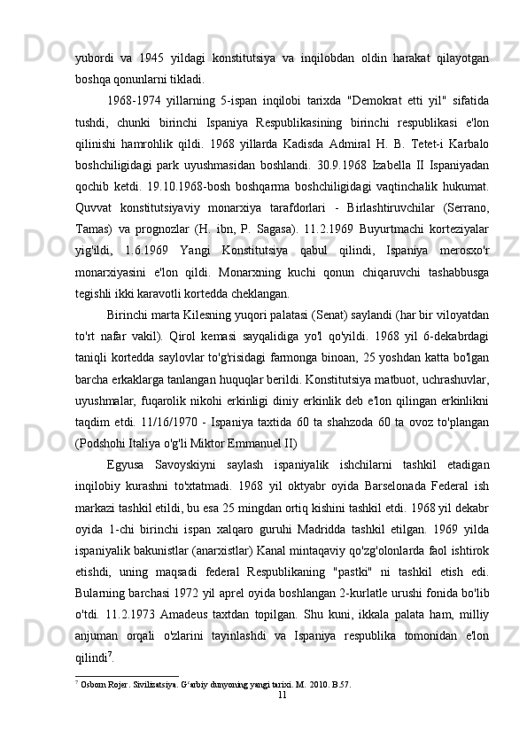 yubordi   va   1945   yildagi   konstitutsiya   va   inqilobdan   oldin   harakat   qilayotgan
boshqa qonunlarni tikladi.
1968-1974   yillarning   5-ispan   inqilobi   tarixda   "Demokrat   etti   yil"   sifatida
tushdi,   chunki   birinchi   Ispaniya   Respublikasining   birinchi   respublikasi   e'lon
qilinishi   hamrohlik   qildi.   1968   yillarda   Kadisda   Admiral   H.   B.   Tetet-i   Karbalo
boshchiligidagi   park   uyushmasidan   boshlandi.   30.9.1968   Izabella   II   Ispaniyadan
qochib   ketdi.   19.10.1968-bosh   boshqarma   boshchiligidagi   vaqtinchalik   hukumat.
Quvvat   konstitutsiyaviy   monarxiya   tarafdorlari   -   Birlashtiruvchilar   (Serrano,
Tamas)   va   prognozlar   (H.   ibn,   P.   Sagasa).   11.2.1969   Buyurtmachi   korteziyalar
yig'ildi,   1.6.1969   Yangi   Konstitutsiya   qabul   qilindi,   Ispaniya   merosxo'r
monarxiyasini   e'lon   qildi.   Monarxning   kuchi   qonun   chiqaruvchi   tashabbusga
tegishli ikki karavotli kortedda cheklangan.
Birinchi marta Kilesning yuqori palatasi (Senat) saylandi (har bir viloyatdan
to'rt   nafar   vakil).   Qirol   kemasi   sayqalidiga   yo'l   qo'yildi.   1968   yil   6-dekabrdagi
taniqli kortedda saylovlar  to'g'risidagi  farmonga binoan, 25 yoshdan katta bo'lgan
barcha erkaklarga tanlangan huquqlar berildi. Konstitutsiya matbuot, uchrashuvlar,
uyushmalar,  fuqarolik nikohi   erkinligi  diniy  erkinlik  deb e'lon  qilingan  erkinlikni
taqdim   etdi.   11/16/1970   -   Ispaniya   taxtida   60   ta   shahzoda   60   ta   ovoz   to'plangan
(Podshohi Italiya o'g'li Miktor Emmanuel II)
Egyusa   Savoyskiyni   saylash   ispaniyalik   ishchilarni   tashkil   etadigan
inqilobiy   kurashni   to'xtatmadi.   1968   yil   oktyabr   oyida   Barselonada   Federal   ish
markazi tashkil etildi, bu esa 25 mingdan ortiq kishini tashkil etdi. 1968 yil dekabr
oyida   1-chi   birinchi   ispan   xalqaro   guruhi   Madridda   tashkil   etilgan.   1969   yilda
ispaniyalik bakunistlar (anarxistlar) Kanal mintaqaviy qo'zg'olonlarda faol ishtirok
etishdi,   uning   maqsadi   federal   Respublikaning   "pastki"   ni   tashkil   etish   edi.
Bularning barchasi 1972 yil aprel oyida boshlangan 2-kurlatle urushi fonida bo'lib
o'tdi.   11.2.1973   Amadeus   taxtdan   topilgan.   Shu   kuni,   ikkala   palata   ham,   milliy
anjuman   orqali   o'zlarini   tayinlashdi   va   Ispaniya   respublika   tomonidan   e'lon
qilindi 7
.
7
 Osborn Rojer. Sivilizatsiya. G arbiy dunyoning yangi tarixi. M.  2010. B.57.ʻ
11